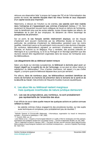 1
retrouve une observation faite à propos de l’usage des TIC et de l’informatisation des
postes de travail, les salariés équipés étant les mieux formés et ceux disposant
d’un capital social plus important.

Néanmoins, à rebours de l’intuition ou de craintes, ces salariés sont bien insérés
dans l’entreprise et n’apparaissent pas victimes d’isolement (tableau n° 12). Non
seulement ils fréquentent souvent leurs collègues de travail en dehors de l’entreprise,
mais ils bénéficient plus que les autres salariés, toutes choses égales par ailleurs, de
formations de la part de leur employeur. Ils déclarent de même davantage de
                             2
perspectives de promotion .

Sur ce point, le cas français semble relativement atypique, car les risques
d’isolement sont souvent mentionnés par les différentes études en Europe. En
particulier, les problèmes d’isolement du télétravailleur persistent pour les moins
qualifiés, notamment parce qu’ils participent moins souvent à des réunions d’équipes.
De nombreux télétravailleurs signalent ce sentiment d’isolement, notamment en
Finlande, en Autriche ou en Belgique. Pour y remédier, des accords collectifs en
Allemagne et au Luxembourg, ou la loi au Portugal et en Norvège spécifient que des
réunions doivent être régulièrement organisées dans les locaux de l’entreprise avec
les télétravailleurs.

Les désagréments liés au télétravail restent mineurs

Selon une étude sur données européennes, le télétravail à domicile peut avoir un
impact négatif sur la qualité de vie de l’entourage, ce qui peut en retour réduire la
                               3
satisfaction du télétravailleur . Pour d’autres chercheurs, cet aspect n’a pas d’effet
                                                                      4
négatif, y compris quand le télétravail dépasse deux jours par semaine .

Par ailleurs, dans de nombreux pays, les télétravailleurs semblent bénéficier de
moins de formation et d’actions de prévention dans le domaine de la santé et de
la sécurité au travail. Cela entraîne de fréquents troubles musculo-squelettiques.



4. Les abus liés au télétravail restent marginaux
   mais quelques incertitudes de nature juridique demeurent

4.1. Les cas de jurisprudence, peu nombreux, ne sont probablement
     pas représentatifs de l’ensemble des abus

Il est difficile de savoir dans quelle mesure les quelques actions en justice connues
reflètent la réalité :
–    les salariés victimes d’abus engagent-ils des procédures lourdes, sur des sujets
     aussi techniques et complexes, pour probablement peu de résultats ?
1
  Nathalie Greenan et Emmanuelle Walkowiak, « Informatique, organisation du travail et interactions
sociales », Économie et statistique, n° 387, 2005.
2
  T. Coutrot, 2004, op. cit.
3
  Joar Vitterso et al., « Impacts of home-based telework on quality of life for employees and their partners.
Quantitative and qualitative results from a European survey », Journal of Happiness Studies, vol. 4(2), 2003.
4
  Ravi S. Gajendran et David A. Harrison, 2007, « The good, the bad, and the unknown about telecommuting:
Meta-analysis of psychological mediators and individual consequences », Journal of Applied Psychology,
92: 1524–1541.



Centre d’analyse stratégique                                                               Novembre 2009
                                                   - 57 -
www.strategie.gouv.fr
 