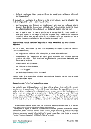 –    le faible nombre de litiges confirme-t-il que les appréhensions liées au télétravail
     sont exagérées ?

Il apparaît, en particulier à la lecture de la jurisprudence, que la situation de
télétravail peut être utilisée comme prétexte :
–    par l’employeur pour licencier un collaborateur, alors que les véritables raisons
     peuvent être d’ordre économique (difficultés de l’entreprise) ou personnel (refus
     du salarié de changer de poste ou de lieu de travail, rivalités internes, etc.) ;
–    par le salarié pour ne pas se conformer à son contrat de travail, garder un
     avantage personnel ou ne pas se remettre en cause (non-respect d’une clause de
     mobilité, retour d’un congé maternité ou maladie, refus du changement de la
     nature du poste, régularisation d’une situation ambiguë, etc.).

Les victimes d’abus disposent de plusieurs voies de recours, qu’elles utilisent
rarement

En cas d’abus, les salariés de droit privé disposent de divers moyens de recours,
dans l’ordre suivant :
–    les négociations directes avec l’employeur, si un abus est constaté ;
–    l’intervention de l’Inspection du travail pour examiner une situation délicate
     (contrat de travail…) mais avec des moyens limités (autorisation expresse pour
     contrôler un domicile…) ;
–    l’intercession des syndicats ;
–    les conseils de prud’hommes ;
–    les Cours d’appels ;
–    en dernier recours la Cour de cassation.

Encore faut-il que les salariés victimes d’abus soient informés de ces recours et se
décident à franchir le pas.

Les enjeux de l’effectivité du cadre juridique
                                                                                             1
La majorité des télétravailleurs sont des télétravailleurs informels . Ce constat
simple pose la question de l’effectivité du cadre juridique. Or, quand bien même le
cadre juridique serait parfaitement accessible aux acteurs concernés, il faut également
qu’ils soient en mesure de le comprendre et de le maîtriser, pour faire valoir leurs
                       2
droits en cas de litige . Dans un second temps, le soutien des collègues, l’intercession
des syndicats et enfin l’arbitrage des pouvoirs publics (Inspection du travail, système
judiciaire…) doivent, le cas échéant, montrer leur efficacité… Il se pourrait donc


1
  Les télétravailleurs français seraient dans une situation de télétravail informelle dans 90 % des cas,
selon des chiffres, difficilement vérifiables, avancés par les experts.
2
  Sur ce point, les enjeux de l’effectivité du cadre juridique résident également dans l’égalité entre les
travailleurs et dans la protection des plus fragiles. En effet, la faible effectivité de protections juridiques
pourtant nombreuses s’avère plus préoccupante pour les travailleurs peu qualifiés, comme cela a été
noté dans les centres d’appels. Voir Ève Caroli et Jérôme Gautié (2009), Bas salaires et qualité de
l’emploi : l’exception française ?, CEPREMAP, Éditions Rue d’Ulm.


Centre d’analyse stratégique                                                                Novembre 2009
                                                    - 58 -
www.strategie.gouv.fr
 