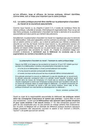 qu’une diffusion, large et efficace, de bonnes pratiques, dûment identifiées
comme telles, soit un enjeu plus important que le cadre juridique.


4.2. Le cadre juridique pourrait être clarifié sur la présomption d’accident
     du travail et la couverture assurantielle

Comme nous l’avons vu au chapitre 2 (point 5.1), il existe de nombreux freins de
nature juridique, culturelle et sociale, informatique et organisationnels. Pour ce qui est
des freins juridiques, la présomption d’accident de travail à domicile et la couverture
assurantielle sont deux points qui méritent des précisions.

Actuellement, la présomption d’accident du travail ne s’applique pas pour le domicile
du télétravailleur. Cela peut apparaître comme contraire au principe « le télétravailleur
est un salarié comme un autre », qui a droit en particulier aux mêmes conditions de
sécurité sur son lieu de travail. Comme nous l’avons vu, les partenaires sociaux ont
des opinions divergentes sur le sujet : les syndicats d’employés estiment que les
salariés ont besoin d’être rassurés sur ce point tandis que les employeurs craignent
une augmentation des accidents du travail. Or, d’après le précédent belge (voir
encadré ci-dessous), il semblerait que le télétravail ne conduise pas à une
augmentation du nombre d’accidents du travail.


         La présomption d’accident du travail : l’exemple du cadre juridique belge

   Depuis mai 2009, la loi belge sur les accidents du travail du 10 avril 1971 établit que tout
   accident d’un télétravailleur constitue une présomption d’accident du travail :
   – s’il a lieu là où le télétravailleur a choisi contractuellement de travailler ;
   – s’il a lieu durant la période contractuelle de télétravail ;
   – s’il existe une trace écrite prouvant les lieux et période définis contractuellement.
   Si la période autorisant le recours au télétravail n’a pas été stipulée par un accord écrit,
   la période présumée correspond alors à la période durant laquelle l’employé aurait
   travaillé dans les locaux de l’employeur s’il n’avait pas eu recours au télétravail. Ces
   clauses s’appliquent à moins que l’employeur puisse prouver que l’accident n’est pas lié
   au travail de l’employé. Selon un expert belge du télétravail, « la récente introduction de
   la présomption d’accident du travail a été une bonne initiative. Avant cela, le flou
   juridique constituait une vraie barrière au développement du télétravail ».
                                                                    Source : entretiens, synthèse CAS



Quant au sujet de la responsabilité assurantielle du télétravail, les pratiques varient
selon les compagnies d’assurance et restent peu précises – quand elles ne sont
pas inexistantes – si bien que le télétravailleur sait rarement dans quelles situations
et pour quels sinistres il est assuré (tableau n° 13). Des entreprises peuvent tirer
parti de ces incertitudes pour ne pas prendre en charge certains frais d’assurance.
Sur ce point, la Belgique est un exemple de référence puisque plusieurs assureurs
belges proposent des assurances couvrant le salarié à tout moment (« 24h/24h,
7jours/7 ») et quelle que soit son activité.




Centre d’analyse stratégique                                                           Novembre 2009
                                                - 59 -
www.strategie.gouv.fr
 