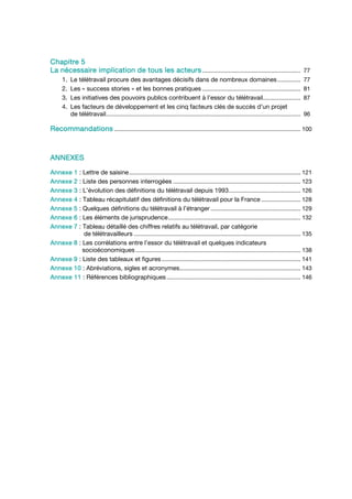 Chapitre 5
La nécessaire implication de tous les acteurs ............................................................ 77
      1.   Le télétravail procure des avantages décisifs dans de nombreux domaines ..............                                                   77
      2.   Les « success stories » et les bonnes pratiques ............................................................                             81
      3.   Les initiatives des pouvoirs publics contribuent à l’essor du télétravail.......................                                         87
      4.   Les facteurs de développement et les cinq facteurs clés de succès d’un projet
           de télétravail .......................................................................................................................   96

Recommandations .................................................................................................................. 100



ANNEXES

Annexe      1 : Lettre de saisine ......................................................................................................... 121
Annexe      2 : Liste des personnes interrogées .............................................................................. 123
Annexe      3 : L’évolution des définitions du télétravail depuis 1993............................................ 126
Annexe      4 : Tableau récapitulatif des définitions du télétravail pour la France ........................ 128
Annexe      5 : Quelques définitions du télétravail à l’étranger ....................................................... 129
Annexe      6 : Les éléments de jurisprudence ................................................................................. 132
Annexe      7 : Tableau détaillé des chiffres relatifs au télétravail, par catégorie
                 de télétravailleurs ...................................................................................................... 135
Annexe      8 : Les corrélations entre l’essor du télétravail et quelques indicateurs
                socioéconomiques ..................................................................................................... 138
Annexe      9 : Liste des tableaux et figures ..................................................................................... 141
Annexe      10 : Abréviations, sigles et acronymes.......................................................................... 143
Annexe      11 : Références bibliographiques .................................................................................. 146
 