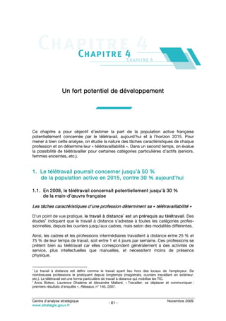 Un fort potentiel de développement




Ce chapitre a pour objectif d’estimer la part de la population active française
potentiellement concernée par le télétravail, aujourd’hui et à l’horizon 2015. Pour
mener à bien cette analyse, on étudie la nature des tâches caractéristiques de chaque
profession et on détermine leur « télétravaillabilité ». Dans un second temps, on évalue
la possibilité de télétravailler pour certaines catégories particulières d’actifs (seniors,
femmes enceintes, etc.).


1. Le télétravail pourrait concerner jusqu’à 50 %
   de la population active en 2015, contre 30 % aujourd’hui

1.1. En 2008, le télétravail concernait potentiellement jusqu’à 30 %
     de la main-d’œuvre française

Les tâches caractéristiques d’une profession déterminent sa « télétravaillabilité »
                                                        1
D’un point de vue pratique, le travail à distance est un prérequis au télétravail. Des
      2
études indiquent que le travail à distance s’adresse à toutes les catégories profes-
sionnelles, depuis les ouvriers jusqu’aux cadres, mais selon des modalités différentes.

Ainsi, les cadres et les professions intermédiaires travaillent à distance entre 25 % et
75 % de leur temps de travail, soit entre 1 et 4 jours par semaine. Ces professions se
prêtent bien au télétravail car elles correspondent généralement à des activités de
service, plus intellectuelles que manuelles, et nécessitent moins de présence
physique.


1
  Le travail à distance est défini comme le travail ayant lieu hors des locaux de l’employeur. De
nombreuses professions le pratiquent depuis longtemps (magistrats, ouvriers travaillant en extérieur,
etc.). Le télétravail est une forme particulière de travail à distance qui mobilise les TIC.
2
  Anca Boboc, Laurence Dhaleine et Alexandre Mallard, « Travailler, se déplacer et communiquer :
premiers résultats d’enquête », Réseaux, n° 140, 2007.



Centre d’analyse stratégique                                                        Novembre 2009
                                               - 61 -
www.strategie.gouv.fr
 