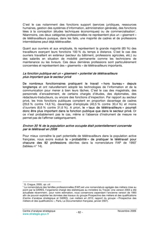 C’est le cas notamment des fonctions support (services juridiques, ressources
humaines, gestion des systèmes d’information, administration générale), des fonctions
                                                                                    1
liées à la conception (études techniques économiques) ou de commercialisation .
Néanmoins, ces deux catégories professionnelles ne représentent plus un « gisement »
de télétravailleurs puisque, dans les faits, une majorité de cadres et de professions
intermédiaires peut déjà télétravailler.

Quant aux ouvriers et aux employés, ils représentent la grande majorité (85 %) des
travailleurs exerçant leurs fonctions 100 % du temps à distance. C’est le cas des
ouvriers travaillant en extérieur (secteur du bâtiment, professions agricoles, etc.) ou
des salariés en situation de mobilité permanente comme les techniciens de
maintenance ou les livreurs. Ces deux dernières professions sont particulièrement
concernées et représentent des « gisements » de télétravailleurs importants.

La fonction publique est un « gisement » potentiel de télétravailleurs
plus important que le secteur privé

De nombreux fonctionnaires pratiquent le travail « hors bureau » depuis
longtemps et ont naturellement adopté les technologies de l’information et de la
communication pour mener à bien leurs tâches. C’est le cas des magistrats, des
personnels d’encadrement, de certains chargés d’études, des diplomates, des
rédacteurs-traducteurs, ou encore des fonctions d’inspection. Par rapport au secteur
privé, les trois fonctions publiques comptent en proportion davantage de cadres
(29,6 % contre 14,6 %), davantage d’employés (40,5 % contre 30,4 %) et moins
d’ouvriers (6,6 % contre 31,6 %). A priori, le « taux de télétravailleurs » pourrait
donc être plus important dans la fonction publique que dans le secteur privé. Or
ce n’est probablement pas le cas, même si l’absence d’instrument de mesure ne
permet pas de l’affirmer catégoriquement.

Environ 30 % de la population active occupée était potentiellement concernée
par le télétravail en 2008

Pour mieux connaître la part potentielle de télétravailleurs dans la population active
française, nous avons évalué la « probabilité » de pratiquer le télétravail pour
                                                                                     2
chacune des 82 professions décrites dans la nomenclature FAP de 1993
(tableau n° 14).




1
 G. Crague, 2005, op. cit.
2
 La nomenclature des familles professionnelles (FAP) est une nomenclature agrégée des métiers mise au
point par la DARES, l’organisme chargé des statistiques au ministère du Travail. Une version 2003 a été
actualisée récemment ; pour notre estimation, nous conservons cependant l’ancienne version de 1993
afin de pouvoir exploiter les données des travaux du groupe Prospective des métiers et des qualifications
(Centre d’analyse stratégique et DARES, Les métiers en 2015, rapport du groupe « Prospective des
métiers et des qualifications », Paris, La Documentation française, janvier 2007).



Centre d’analyse stratégique                                                           Novembre 2009
                                                 - 62 -
www.strategie.gouv.fr
 