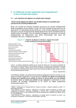 2. Le télétravail ne peut augmenter que marginalement
   le taux d’emploi des seniors

2.1. Les intentions de départ à la retraite des Français

Toutes choses égales par ailleurs, les retraités français ne souhaitent pas
poursuivre leur activité professionnelle

Seule une minorité de Français souhaitent poursuivre une activité professionnelle
après la liquidation de leur retraite, à savoir 10 % des Français de plus de 60 ans et
                                                   1
seulement 0,4 % des salariés de plus de 65 ans . Ainsi, la France appartient au groupe
des pays du sud de l’Europe dont les salariés âgés de 50 à 59 ans souhaitent partir en
                             2
retraite le plus tôt possible . Pour les retraités envisageant de poursuivre une activité
professionnelle, les déterminants sont certes économiques mais aussi non
                                                3
monétaires, liés à une « préférence au loisir » .

             Figure n° 9 : Intention de départ en retraite au regard de la santé
                          et des conditions de travail des retraités




Lecture : se déclarer globalement satisfait de son travail fait baisser de 14,2 points la probabilité de
vouloir partir en retraite au plus tôt. Tous les effets reportés sur ce graphique sont significatifs au seuil de
5 %, sauf pour la variable « faibles chances de pouvoir garder son emploi jusqu’à la retraite ». Les effets
sont estimés sur l’ensemble des dix pays couverts, avec contrôle des effets de l’âge, du genre, du pays
et des caractéristiques de l’emploi.
                                                                                      Source : enquête Share

Il est difficile d’établir une hiérarchie des facteurs expliquant le fait de cumuler ou non
emploi et retraite. Cependant, on peut dire que l’intention de départ à la retraite est
d’autant plus retardée que le salarié se trouve en bonne santé, qu’il est satisfait
et reconnu dans un travail peu pénible et peu stressant lui permettant en outre
d’acquérir de nouvelles compétences et lui offrant de réelles perspectives
d’avancement (figure n° 9).

1
  DREES, « Perspectives et comportements en matière de retraite », Dossiers solidarité et santé, n° 3,
juillet-septembre 2006.
2
  Didier Blanchet et Thierry Debrand, « Aspirations à la retraite, santé et conditions de travail : une
comparaison européenne », Économie et Statistique, n° 403-404, 2007. L’enquête européenne SHARE
de 2004 indique que 57 % des Français de 50 à 59 ans souhaitent partir rapidement en retraite, contre
31 % des Néerlandais.
3
  Didier Blanchet et Thierry Debrand, « Aspirations à la retraite, santé et conditions de travail : une
comparaison européenne », Document de travail, INSEE, mars 2007.



Centre d’analyse stratégique                                                                 Novembre 2009
                                                    - 68 -
www.strategie.gouv.fr
 
