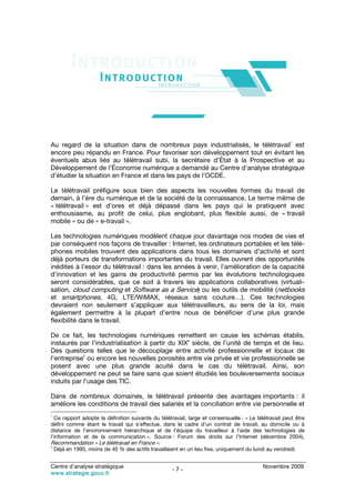 1
Au regard de la situation dans de nombreux pays industrialisés, le télétravail est
encore peu répandu en France. Pour favoriser son développement tout en évitant les
éventuels abus liés au télétravail subi, la secrétaire d’État à la Prospective et au
Développement de l’Économie numérique a demandé au Centre d’analyse stratégique
d’étudier la situation en France et dans les pays de l’OCDE.

Le télétravail préfigure sous bien des aspects les nouvelles formes du travail de
demain, à l’ère du numérique et de la société de la connaissance. Le terme même de
« télétravail » est d’ores et déjà dépassé dans les pays qui le pratiquent avec
enthousiasme, au profit de celui, plus englobant, plus flexible aussi, de « travail
mobile » ou de « e-travail ».

Les technologies numériques modèlent chaque jour davantage nos modes de vies et
par conséquent nos façons de travailler : Internet, les ordinateurs portables et les télé-
phones mobiles trouvent des applications dans tous les domaines d’activité et sont
déjà porteurs de transformations importantes du travail. Elles ouvrent des opportunités
inédites à l’essor du télétravail : dans les années à venir, l’amélioration de la capacité
d’innovation et les gains de productivité permis par les évolutions technologiques
seront considérables, que ce soit à travers les applications collaboratives (virtuali-
sation, cloud computing et Software as a Service) ou les outils de mobilité (netbooks
et smartphones, 4G, LTE/WiMAX, réseaux sans couture…). Ces technologies
devraient non seulement s’appliquer aux télétravailleurs, au sens de la loi, mais
également permettre à la plupart d’entre nous de bénéficier d’une plus grande
flexibilité dans le travail.

De ce fait, les technologies numériques remettent en cause les schémas établis,
                                                 e
instaurés par l’industrialisation à partir du XIX siècle, de l’unité de temps et de lieu.
Des questions telles que le découplage entre activité professionnelle et locaux de
            2
l’entreprise ou encore les nouvelles porosités entre vie privée et vie professionnelle se
posent avec une plus grande acuité dans le cas du télétravail. Ainsi, son
développement ne peut se faire sans que soient étudiés les bouleversements sociaux
induits par l’usage des TIC.

Dans de nombreux domaines, le télétravail présente des avantages importants : il
améliore les conditions de travail des salariés et la conciliation entre vie personnelle et
1
  Ce rapport adopte la définition suivante du télétravail, large et consensuelle : « Le télétravail peut être
défini comme étant le travail qui s’effectue, dans le cadre d’un contrat de travail, au domicile ou à
distance de l’environnement hiérarchique et de l’équipe du travailleur à l’aide des technologies de
l’information et de la communication ». Source : Forum des droits sur l’Internet (décembre 2004),
Recommandation « Le télétravail en France ».
2
    Déjà en 1995, moins de 40 % des actifs travaillaient en un lieu fixe, uniquement du lundi au vendredi.


Centre d’analyse stratégique                                                                Novembre 2009
                                                     -7-
www.strategie.gouv.fr
 