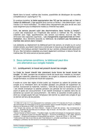 liberté dans le travail, maîtrise des horaires, possibilités de développer de nouvelles
compétences (cf. supra figure n° 9).

En pratique toutefois, la faible appropriation des TIC par les seniors est un frein à
l’essor du télétravail. L’âge apparaît ainsi comme un facteur « très déterminant » pour
                               1
l’accès à un micro-ordinateur . Ce retard dans l’équipement des plus de 60 ans vaut
aussi largement pour la téléphonie mobile ou l’Internet haut débit.
                                                                                                       2
Enfin, les seniors peuvent subir des discriminations dans l’accès à l’emploi :
a priori des employeurs sur l’inaptitude des seniors à maîtriser les TIC, moindre
créativité avec l’âge, appréhensions des seniors eux-mêmes vis-à-vis des TIC,
diminution des capacités cognitives… Les changements organisationnels et l’infor-
matisation, deux éléments associés au télétravail, ne s’avèrent pas favorables au
                                   3
maintien des seniors dans l’emploi .

Les obstacles au déploiement du télétravail parmi les seniors, en emploi ou en cumul
emploi-retraite, pourraient néanmoins s’amenuiser à mesure que les générations ayant
pratiqué l’informatique pendant l’essentiel de leur carrière professionnelle atteindront
50 ans. Des formations adaptées pourraient également contribuer à réduire l’écart de
maîtrise des TIC entre seniors et jeunes publics.



3. Sous certaines conditions, le télétravail peut être
   une alternative aux congés maladie

3.1. Juridiquement, le travail est proscrit durant les congés

Le Code du travail interdit très clairement toute forme de travail durant les
       4
congés . En effet, pendant les situations d’arrêt de travail pour maladie ou accident,
de congés maternité, paternité ou adoption, de congés ou absences autorisées, d’un
congé-formation, le contrat de travail est suspendu.

Il existe en outre des règles d’ordre public qui imposent au salarié de prendre ses
congés et lui interdisent donc de travailler pendant une période de suspension du
contrat. Concernant la maternité, l’article L. 1225-29 du Code du travail prévoit qu’il
« est interdit d’employer la salariée pendant une période de huit semaines au total
avant et après son accouchement. Il est interdit d’employer la salariée dans les six
semaines qui suivent son accouchement ». De même, le caractère d’ordre public du
droit aux congés payés fait que l’employeur doit donner au salarié ses congés et que
ce dernier est tenu de les prendre.

1
 En 2008, 92 % des 12-17 ans disposaient d’un ordinateur contre 17 % des plus de 70 ans. La diffusion
des technologies de l’information et de la communication dans la société française, rapport du CREDOC
effectué à la demande du CGIET et de l’ARCEP, novembre 2008.
2
   Sur l’emploi des seniors, voir Pierre Marioni, « Emploi et travail des seniors : des connaissances à
l’action », Synthèse des données pour le colloque « Âge et travail » de mars 2007 », Document d’études,
DARES, n° 125, juillet 2007.
3
  Sévane Ananian et Patrick Aubert, « Travailleurs âgés, nouvelles technologies et changements organisa-
tionnels : un réexamen à partir de l’enquête ‘Reponse’ », Économie et Statistique, n° 397, 2006 ; Sandrine
Levasseur, « Progrès technologique et employabilité des seniors », Revue de l’OFCE, n° 106, 2008.
4
  Cette section est tirée d’une note de Jean-Yves Kerbourc’h, conseiller scientifique au Centre d’analyse
stratégique, professeur de droit social à l’université de Haute-Alsace.



Centre d’analyse stratégique                                                            Novembre 2009
                                                 - 71 -
www.strategie.gouv.fr
 
