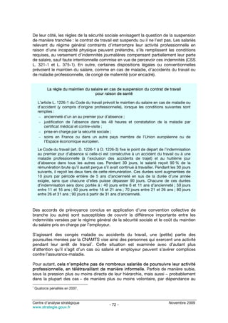 De leur côté, les règles de la sécurité sociale envisagent la question de la suspension
de manière tranchée : le contrat de travail est suspendu ou il ne l’est pas. Les salariés
relevant du régime général contraints d’interrompre leur activité professionnelle en
raison d’une incapacité physique peuvent prétendre, s’ils remplissent les conditions
requises, au versement d’indemnités journalières compensant partiellement leur perte
de salaire, sauf faute intentionnelle commise en vue de percevoir ces indemnités (CSS
L. 321-1 et L. 375-1). En outre, certaines dispositions légales ou conventionnelles
prévoient le maintien du salaire, comme en cas de maladie, d’accidents du travail ou
de maladie professionnelle, de congé de maternité (voir encadré).


           La règle du maintien du salaire en cas de suspension du contrat de travail
                                     pour raison de santé

     L’article L. 1226-1 du Code du travail prévoit le maintien du salaire en cas de maladie ou
     d’accident (y compris d’origine professionnelle), lorsque les conditions suivantes sont
     remplies :
      – ancienneté d’un an au premier jour d’absence ;
      – justification de l’absence dans les 48 heures et constatation de la maladie par
         certificat médical et contre-visite ;
      – prise en charge par la sécurité sociale ;
      – soins en France ou dans un autre pays membre de l’Union européenne ou de
         l’Espace économique européen.

     Le Code du travail (art. D. 1226-1 à D. 1226-3) fixe le point de départ de l’indemnisation
     au premier jour d’absence si celle-ci est consécutive à un accident du travail ou à une
     maladie professionnelle (à l’exclusion des accidents de trajet) et au huitième jour
     d’absence dans tous les autres cas. Pendant 30 jours, le salarié reçoit 90 % de la
     rémunération brute qu’il aurait perçue s’il avait continué à travailler. Pendant les 30 jours
     suivants, il reçoit les deux tiers de cette rémunération. Ces durées sont augmentées de
     10 jours par période entière de 5 ans d’ancienneté en sus de la durée d’une année
     exigée, sans que chacune d’elles puisse dépasser 90 jours. Chacune de ces durées
     d’indemnisation sera donc portée à : 40 jours entre 6 et 11 ans d’ancienneté ; 50 jours
     entre 11 et 16 ans ; 60 jours entre 16 et 21 ans ; 70 jours entre 21 et 26 ans ; 80 jours
     entre 26 et 31 ans ; 90 jours à partir de 31 ans d’ancienneté.



Des accords de prévoyance conclus en application d’une convention collective de
branche (ou autre) sont susceptibles de couvrir la différence importante entre les
indemnités versées par le régime général de la sécurité sociale et le coût du maintien
du salaire pris en charge par l’employeur.

S’agissant des congés maladie ou accidents du travail, une (petite) partie des
poursuites menées par la CNAMTS vise ainsi des personnes qui exercent une activité
                                1
pendant leur arrêt de travail . Cette situation est examinée avec d’autant plus
d’attention qu’il s’agit d’un cas où salarié et employeur peuvent s’avérer complices
contre l’assurance-maladie.

Pour autant, cela n’empêche pas de nombreux salariés de poursuivre leur activité
professionnelle, en télétravaillant de manière informelle. Parfois de manière subie,
sous la pression plus ou moins directe de leur hiérarchie, mais aussi – probablement
dans la plupart des cas – de manière plus ou moins volontaire, par dépendance au
1
    Quatorze pénalités en 2007.



Centre d’analyse stratégique                                                        Novembre 2009
                                                - 72 -
www.strategie.gouv.fr
 