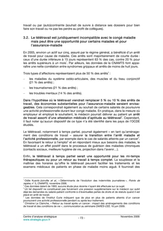 travail ou par (auto)contrainte (souhait de suivre à distance ses dossiers pour bien
faire son travail ou ne pas les perdre au profit de collègues).

3.2. Le télétravail est juridiquement incompatible avec le congé maladie
     mais peut être une opportunité pour certains malades et pour
     l’assurance-maladie

En 2005, environ un actif sur cinq, assuré par le régime général, a bénéficié d’un arrêt
de travail pour cause de maladie. Ces arrêts sont majoritairement de courte durée :
ceux d’une durée inférieure à 15 jours représentent 63 % des cas, contre 20 % pour
                                  1
les arrêts supérieurs à un mois . Par ailleurs, les données de la CNAMTS font appa-
raître une nette corrélation entre syndromes grippaux et arrêts de moins de huit jours.
                                                                             2
Trois types d’affections représentaient plus de 50 % des arrêts :
–    les maladies du système ostéo-articulaire, des muscles et du tissu conjonctif
     (21 % des arrêts) ;
–    les traumatismes (21 % des arrêts) ;
–    les troubles mentaux (14 % des arrêts).

Dans l’hypothèse où le télétravail viendrait remplacer 5 % ou 10 % des arrêts de
travail, des économies substantielles pour l’assurance-maladie seraient envisa-
geables. Cela correspondrait également au souhait de certains salariés de poursuivre
une activité professionnelle durant leur congé maladie. En pratique, dans la mesure où
employeur et employé le souhaitent, le médecin pourrait délivrer au patient un arrêt
                                                                          3
de travail assorti d’une attestation médicale d’aptitude au télétravail . Cependant,
il faut noter qu’aucun dispositif de ce type n’a été identifié dans les pays de l’OCDE
étudiés.

Le télétravail, notamment à temps partiel, pourrait également – en tant qu’aménage-
ment des conditions de travail – assurer la transition entre l’arrêt maladie et
                                                                                      4
l’activité professionnelle, par exemple dans le cas de salariés atteints par un cancer .
                                   5
En favorisant le retour à l’emploi et en répondant mieux aux besoins des malades, le
télétravail a un effet positif dans le processus de guérison des maladies chroniques
(contacts sociaux, meilleure hygiène de vie, projection dans l’avenir…).

Enfin, le télétravail à temps partiel serait une opportunité pour les mi-temps
thérapeutiques ou pour un retour au travail à temps complet. La souplesse et la
maîtrise des horaires qu’offre le télétravail peuvent faciliter les traitements et les
examens médicaux de patients en phase de maladie moins aiguë. Il fournirait des



1
 Odile Kusnik-Joinville et al., « Déterminants de l’évolution des indemnités journalières », Points de
repère, n° 5, CNAMTS, novembre 2006.
2
  Ces données datent de 1993, aucune étude plus récente n’ayant été effectuée sur ce sujet.
3
  Un tel dispositif ne constituerait pas forcément une pression supplémentaire sur le médecin qui subit
déjà les demandes du salarié-patient confronté à d’éventuelles pertes de droits et de statuts quand il est
placé en arrêt de travail.
4
  Les données de l’Institut Curie indiquent que de plus en plus de patients atteints d’un cancer
poursuivent une activité professionnelle pendant ou après leur traitement.
5
  Christine Le Clainche, « Retour au travail après un cancer : impact des aménagements des conditions
de travail et des conditions de vie », communication au séminaire DARES-CEE, 16 juin 2009.



Centre d’analyse stratégique                                                            Novembre 2009
                                                 - 73 -
www.strategie.gouv.fr
 