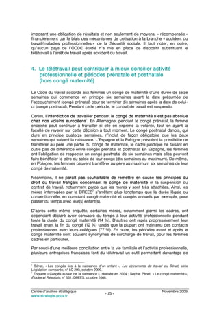 imposant une obligation de résultats et non seulement de moyens, « récompensée »
financièrement par le biais des mécanismes de cotisation à la branche « accident du
travail/maladies professionnelles » de la Sécurité sociale. Il faut noter, en outre,
qu’aucun pays de l’OCDE étudié n’a mis en place de dispositif substituant le
télétravail à l’arrêt de travail après accident du travail.


4. Le télétravail peut contribuer à mieux concilier activité
   professionnelle et périodes prénatale et postnatale
   (hors congé maternité)

Le Code du travail accorde aux femmes un congé de maternité d’une durée de seize
semaines qui commence en principe six semaines avant la date présumée de
l’accouchement (congé prénatal) pour se terminer dix semaines après la date de celui-
ci (congé postnatal). Pendant cette période, le contrat de travail est suspendu.

Certes, l’interdiction de travailler pendant le congé de maternité n’est pas absolue
                                1
chez nos voisins européens . En Allemagne, pendant le congé prénatal, la femme
enceinte peut continuer à travailler si elle en exprime la volonté, tout en ayant la
faculté de revenir sur cette décision à tout moment. Le congé postnatal danois, qui
dure en principe quatorze semaines, n’inclut de façon obligatoire que les deux
semaines qui suivent la naissance. L’Espagne et la Pologne prévoient la possibilité de
transférer au père une partie du congé de maternité, le cadre juridique ne faisant en
outre pas de différence entre congés prénatal et postnatal. En Espagne, les femmes
ont l’obligation de respecter un congé postnatal de six semaines mais elles peuvent
faire bénéficier le père du solde de leur congé (dix semaines au maximum). De même,
en Pologne, les femmes peuvent transférer au père au maximum six semaines de leur
congé de maternité.

Néanmoins, il ne paraît pas souhaitable de remettre en cause les principes du
droit du travail français concernant le congé de maternité et la suspension du
contrat de travail, notamment parce que les mères y sont très attachées. Ainsi, les
                                 2
mères interrogées par la DREES s’arrêtent plus longtemps que la durée légale ou
conventionnelle, en cumulant congé maternité et congés annuels par exemple, pour
passer du temps avec leur(s) enfant(s).

D’après cette même enquête, certaines mères, notamment parmi les cadres, ont
cependant déclaré avoir consacré du temps à leur activité professionnelle pendant
toute la durée du congé maternité (14 %). D’autres ont repris progressivement leur
travail avant la fin du congé (12 %) tandis que la plupart ont maintenu des contacts
professionnels avec leurs collègues (77 %). En outre, les périodes avant et après le
congé maternité sont souvent synonymes de surcharge de travail, pour les femmes
cadres en particulier.

Par souci d’une meilleure conciliation entre la vie familiale et l’activité professionnelle,
plusieurs entreprises françaises font du télétravail un outil permettant davantage de

1
  Sénat, « Les congés liés à la naissance d’un enfant », Les documents de travail du Sénat, série
Législation comparée, n° LC 200, octobre 2009.
2
  Enquête « Congés autour de la naissance », réalisée en 2004 ; Sophie Pénet, « Le congé maternité »,
Études et Résultats, n° 531, DREES, octobre 2006.


Centre d’analyse stratégique                                                        Novembre 2009
                                               - 75 -
www.strategie.gouv.fr
 