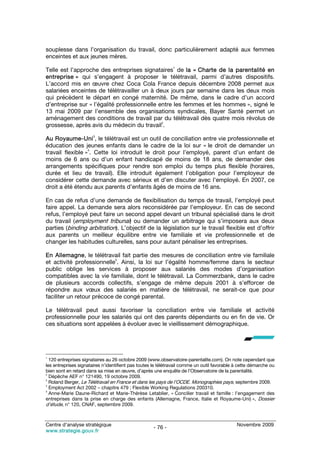 souplesse dans l’organisation du travail, donc particulièrement adapté aux femmes
enceintes et aux jeunes mères.
                                                              1
Telle est l’approche des entreprises signataires de la « Charte de la parentalité en
entreprise » qui s’engagent à proposer le télétravail, parmi d’autres dispositifs.
L’accord mis en œuvre chez Coca Cola France depuis décembre 2008 permet aux
salariées enceintes de télétravailler un à deux jours par semaine dans les deux mois
qui précèdent le départ en congé maternité. De même, dans le cadre d’un accord
d’entreprise sur « l’égalité professionnelle entre les femmes et les hommes », signé le
13 mai 2009 par l’ensemble des organisations syndicales, Bayer Santé permet un
aménagement des conditions de travail par du télétravail dès quatre mois révolus de
                                              2
grossesse, après avis du médecin du travail .
                       3
Au Royaume-Uni , le télétravail est un outil de conciliation entre vie professionnelle et
éducation des jeunes enfants dans le cadre de la loi sur « le droit de demander un
                  4
travail flexible » . Cette loi introduit le droit pour l’employé, parent d’un enfant de
moins de 6 ans ou d’un enfant handicapé de moins de 18 ans, de demander des
arrangements spécifiques pour rendre son emploi du temps plus flexible (horaires,
durée et lieu de travail). Elle introduit également l’obligation pour l’employeur de
considérer cette demande avec sérieux et d’en discuter avec l’employé. En 2007, ce
droit a été étendu aux parents d’enfants âgés de moins de 16 ans.

En cas de refus d’une demande de flexibilisation du temps de travail, l’employé peut
faire appel. La demande sera alors reconsidérée par l’employeur. En cas de second
refus, l’employé peut faire un second appel devant un tribunal spécialisé dans le droit
du travail (employment tribunal) ou demander un arbitrage qui s’imposera aux deux
parties (binding arbitration). L’objectif de la législation sur le travail flexible est d’offrir
aux parents un meilleur équilibre entre vie familiale et vie professionnelle et de
changer les habitudes culturelles, sans pour autant pénaliser les entreprises.

En Allemagne, le télétravail fait partie des mesures de conciliation entre vie familiale
                            5
et activité professionnelle . Ainsi, la loi sur l’égalité homme/femme dans le secteur
public oblige les services à proposer aux salariés des modes d’organisation
compatibles avec la vie familiale, dont le télétravail. La Commerzbank, dans le cadre
de plusieurs accords collectifs, s’engage de même depuis 2001 à s’efforcer de
répondre aux vœux des salariés en matière de télétravail, ne serait-ce que pour
faciliter un retour précoce de congé parental.

Le télétravail peut aussi favoriser la conciliation entre vie familiale et activité
professionnelle pour les salariés qui ont des parents dépendants ou en fin de vie. Or
ces situations sont appelées à évoluer avec le vieillissement démographique.




1
  120 entreprises signataires au 26 octobre 2009 (www.observatoire-parentalite.com). On note cependant que
les entreprises signataires n’identifient pas toutes le télétravail comme un outil favorable à cette démarche ou
bien sont en retard dans sa mise en œuvre, d’après une enquête de l’Observatoire de la parentalité.
2
  Dépêche AEF n° 121490, 19 octobre 2009.
3
  Roland Berger, Le Télétravail en France et dans les pays de l’OCDE. Monographies pays, septembre 2009.
4
  Employment Act 2002 – chapitre 479 ; Flexible Working Regulations 200310.
5
  Anne-Marie Daune-Richard et Marie-Thérèse Letablier, « Concilier travail et famille : l’engagement des
entreprises dans la prise en charge des enfants (Allemagne, France, Italie et Royaume-Uni) », Dossier
d’étude, n° 120, CNAF, septembre 2009.


Centre d’analyse stratégique                                                                 Novembre 2009
                                                    - 76 -
www.strategie.gouv.fr
 