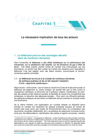 La nécessaire implication de tous les acteurs




1. Le télétravail procure des avantages décisifs
   dans de nombreux domaines
Dans l’ensemble, le télétravail a des effets bénéfiques sur la performance des
entreprises, sur la satisfaction des salariés, sur les émissions de gaz à effet de
                                                                             1
serre… Ces effets positifs, parfois vantés de manière trop enthousiaste par ses
promoteurs, ne doivent pas faire oublier qu’il existe des situations pour lesquelles le
télétravail n’est pas adapté, avec des bilans sociaux, économiques et environ-
nementaux parfois contrastés.

1.1. Le télétravail se trouve à la croisée de nombreux domaines
     de politique publique et de ce fait requiert l’adoption
     d’une « approche systémique »

Régi à la fois – entre autres – par le Code du travail et le Code de la sécurité sociale, le
télétravail est également au centre d’enjeux de société tels que la lutte contre le
changement climatique, la diminution de la pollution urbaine, l’amélioration du bien-
être des salariés et des relations sociales, la flexibilité du travail et la compétitivité des
entreprises, la réduction des dépenses sociales… Pour avoir une efficacité optimale,
les politiques publiques de promotion du télétravail doivent prendre en compte toutes
ces dimensions.

De la même manière, une organisation qui voudrait adopter ce dispositif devra
prendre en compte non seulement les aspects juridiques (clauses du contrat de
travail) mais aussi revoir ses modes de fonctionnement (taux de numérisation des
documents, procédés collaboratifs, etc.), sa politique de ressources humaines (incita-
tions pour les télétravailleurs, identification des postes et agents concernés, maintien

1
 Il existe ainsi une certaine « iconographie du télétravail », parfois entretenue par des procédés marketing,
représentant des professions intellectuelles supérieures ou des chefs d’entreprise télétravaillant au bord
de la piscine de leur maison secondaire… Ce n’est évidemment pas le cas de la grande majorité des
télétravailleurs, pour lesquels la réalité est beaucoup plus prosaïque. La diffusion du télétravail passe
donc aussi par la description juste des avantages et inconvénients pratiques liés à ce mode de travail.



Centre d’analyse stratégique                                                               Novembre 2009
                                                   - 77 -
www.strategie.gouv.fr
 