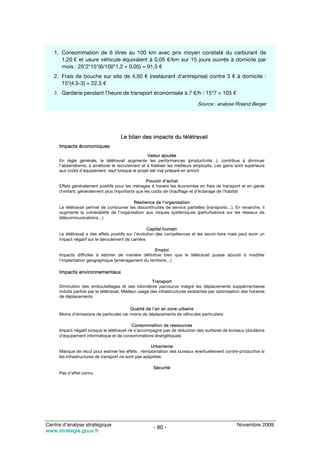 1. Consommation de 6 litres au 100 km avec prix moyen constaté du carburant de
      1,20 € et usure véhicule équivalent à 0,05 €/km sur 15 jours ouvrés à domicile par
      mois : 25*2*15*(6/100*1,2 + 0,05) = 91,5 €
   2. Frais de bouche sur site de 4,50 € (restaurant d’entreprise) contre 3 € à domicile :
      15*(4,5-3) = 22,5 €
   3. Garderie pendant l’heure de transport économisée à 7 €/h : 15*7 = 105 €

                                                                               Source : analyse Roland Berger




                                      Le bilan des impacts du télétravail
     Impacts économiques
                                                  Valeur ajoutée
     En règle générale, le télétravail augmente les performances (productivité…), contribue à diminuer
     l’absentéisme, à améliorer le recrutement et à fidéliser les meilleurs employés. Les gains sont supérieurs
     aux coûts d’équipement, sauf lorsque le projet est mal préparé en amont

                                                 Pouvoir d’achat
     Effets généralement positifs pour les ménages à travers les économies en frais de transport et en garde
     d’enfant, généralement plus importants que les coûts de chauffage et d’éclairage de l’habitat

                                           Résilience de l’organisation
     Le télétravail permet de contourner les discontinuités de service partielles (transports…). En revanche, il
     augmente la vulnérabilité de l’organisation aux risques systémiques (perturbations sur les réseaux de
     télécommunications…)

                                                     Capital humain
     Le télétravail a des effets positifs sur l’évolution des compétences et les savoir-faire mais peut avoir un
     impact négatif sur le déroulement de carrière

                                                    Emploi
     Impacts difficiles à estimer de manière définitive bien que le télétravail puisse aboutir à modifier
     l’implantation géographique (aménagement du territoire…)

     Impacts environnementaux
                                                         Transport
     Diminution des embouteillages et des kilomètres parcourus malgré les déplacements supplémentaires
     induits parfois par le télétravail. Meilleur usage des infrastructures existantes par optimisation des horaires
     de déplacements

                                         Qualité de l’air en zone urbaine
     Moins d’émissions de particules car moins de déplacements de véhicules particuliers

                                             Consommation de ressources
     Impact négatif lorsque le télétravail ne s’accompagne pas de réduction des surfaces de bureaux (doublons
     d’équipement informatique et de consommations énergétiques)

                                                     Urbanisme
     Manque de recul pour estimer les effets : réimplantation des bureaux éventuellement contre-productive si
     les infrastructures de transport ne sont pas adaptées

                                                       Sécurité
     Pas d’effet connu




Centre d’analyse stratégique                                                                         Novembre 2009
                                                       - 80 -
www.strategie.gouv.fr
 
