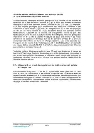 64 % des salariés de British Telecom sont en travail flexible
et 12 % télétravaillent depuis leur domicile

Au Royaume-Uni, l’exemple de bonne pratique le plus souvent cité en matière de
télétravail est le cas de British Telecom (BT) qui a réduit ses effectifs de manière
drastique au cours des dernières années, passant de 250 000 à 98 000 employés.
L’un des moyens privilégiés pour révolutionner ses ressources humaines a été
d’introduire le travail flexible. Aujourd’hui, 63 000 personnes sur le total des employés
de BT ont un travail flexible et 12 000 travaillent depuis leur domicile comme
télétravailleurs. L’objectif de la société est d’augmenter encore la part des
télétravailleurs pour modifier la culture interne de l’entreprise. Une des principales
motivations de BT a été la volonté de réduire les coûts des loyers et de mieux
rentabiliser les espaces de bureaux. Sur les dix dernières années, BT a ainsi pu
économiser 222 millions de livres en charges locatives. Les coûts associés aux
transports ont été réduits de 9,7 millions par an. 70 % des télétravailleurs ont constaté
une hausse de leur productivité et 65 % ont affirmé pouvoir ainsi économiser 6 heures
par semaine en temps de transport.

Toutefois, certains détracteurs soulignent que BT, qui vend également à travers sa
branche BT Workstyle Solutions des équipements et les technologies nécessaires à
des entreprises souhaitant développer le télétravail, aurait modifié ses pratiques en
ressources humaines dans un souci d’image plus que par souci de modernité et du
bien-être de ses employés.


2.1. Idéalement, un projet de déploiement du télétravail devrait se faire
     au cas par cas

Comme l’illustre la figure n° 12, sur les 60 organisations interrogées dans 11 pays
dans le cadre de cette mission, il est difficile d’identifier des cohérences entre le
développement du télétravail et d’autres caractéristiques de l’entreprise telles que
l’intensité technologique du secteur considéré ou sa taille. En effet, le déploiement du
télétravail correspond à une démarche propre à chaque organisation, variable selon
les pays, la culture d’entreprise ou le secteur.




Centre d’analyse stratégique                                              Novembre 2009
                                         - 82 -
www.strategie.gouv.fr
 