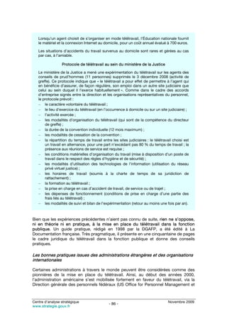 Lorsqu’un agent choisit de s’organiser en mode télétravail, l’Éducation nationale fournit
   le matériel et la connexion Internet au domicile, pour un coût annuel évalué à 700 euros.

   Les situations d’accidents du travail survenus au domicile sont rares et gérées au cas
   par cas, à l’amiable.

                 Protocole de télétravail au sein du ministère de la Justice

   Le ministère de la Justice a mené une expérimentation du télétravail sur les agents des
   conseils de prud’hommes (11 personnes) supprimés le 3 décembre 2008 (activité de
   greffe). Ce protocole indique que « le télétravail a pour effet de permettre à l’agent qui
   en bénéficie d’assurer, de façon régulière, son emploi dans un autre site judiciaire que
   celui au sein duquel il l’exerce habituellement ». Comme dans le cadre des accords
   d’entreprise signés entre la direction et les organisations représentatives du personnel,
   le protocole prévoit :
   – le caractère volontaire du télétravail ;
   – le lieu d’exercice du télétravail (en l’occurrence à domicile ou sur un site judiciaire) ;
   – l’activité exercée ;
   – les modalités d’organisation du télétravail (qui sont de la compétence du directeur
       de greffe) ;
   – la durée de la convention individuelle (12 mois maximum) ;
   – les modalités de cessation de la convention ;
   – la répartition du temps de travail entre les sites judiciaires : le télétravail choisi est
       un travail en alternance, pour une part n’excédant pas 80 % du temps de travail ; la
       présence aux réunions de service est requise ;
   – les conditions matérielles d’organisation du travail (mise à disposition d’un poste de
       travail dans le respect des règles d’hygiène et de sécurité) ;
   – les modalités d’utilisation des technologies de l’information (utilisation du réseau
       privé virtuel justice) ;
   – les horaires de travail (soumis à la charte de temps de sa juridiction de
       rattachement) ;
   – la formation au télétravail ;
   – la prise en charge en cas d’accident de travail, de service ou de trajet ;
   – les dépenses de fonctionnement (conditions de prise en charge d’une partie des
       frais liés au télétravail) ;
   – les modalités de suivi et bilan de l’expérimentation (retour au moins une fois par an).



Bien que les expériences précédentes n’aient pas connu de suite, rien ne s’oppose,
ni en théorie ni en pratique, à la mise en place du télétravail dans la fonction
publique. Un guide pratique, rédigé en 1998 par la DGAFP, a été édité à La
Documentation française. Très pragmatique, il présente en une cinquantaine de pages
le cadre juridique du télétravail dans la fonction publique et donne des conseils
pratiques.

Les bonnes pratiques issues des administrations étrangères et des organisations
internationales

Certaines administrations à travers le monde peuvent être considérées comme des
pionnières de la mise en place du télétravail. Ainsi, au début des années 2000,
l’administration américaine s’est mobilisée fortement en faveur du télétravail, via la
Direction générale des personnels fédéraux (US Office for Personnel Management et



Centre d’analyse stratégique                                                      Novembre 2009
                                              - 86 -
www.strategie.gouv.fr
 