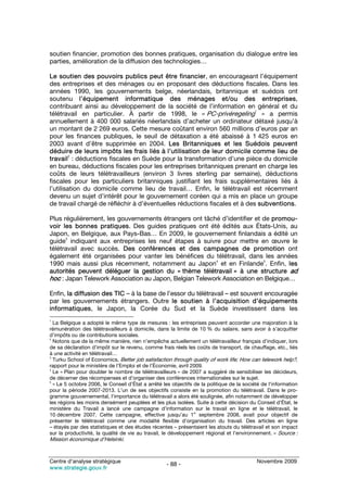 soutien financier, promotion des bonnes pratiques, organisation du dialogue entre les
parties, amélioration de la diffusion des technologies…

Le soutien des pouvoirs publics peut être financier, en encourageant l’équipement
des entreprises et des ménages ou en proposant des déductions fiscales. Dans les
années 1990, les gouvernements belge, néerlandais, britannique et suédois ont
soutenu l’équipement informatique des ménages et/ou des entreprises,
contribuant ainsi au développement de la société de l’information en général et du
                                                                           1
télétravail en particulier. À partir de 1998, le « PC-privéregeling » a permis
annuellement à 400 000 salariés néerlandais d’acheter un ordinateur détaxé jusqu’à
un montant de 2 269 euros. Cette mesure coûtant environ 560 millions d’euros par an
pour les finances publiques, le seuil de détaxation a été abaissé à 1 425 euros en
2003 avant d’être supprimée en 2004. Les Britanniques et les Suédois peuvent
déduire de leurs impôts les frais liés à l’utilisation de leur domicile comme lieu de
         2
travail : déductions fiscales en Suède pour la transformation d’une pièce du domicile
en bureau, déductions fiscales pour les entreprises britanniques prenant en charge les
coûts de leurs télétravailleurs (environ 3 livres sterling par semaine), déductions
fiscales pour les particuliers britanniques justifiant les frais supplémentaires liés à
l’utilisation du domicile comme lieu de travail… Enfin, le télétravail est récemment
devenu un sujet d’intérêt pour le gouvernement coréen qui a mis en place un groupe
de travail chargé de réfléchir à d’éventuelles réductions fiscales et à des subventions.

Plus régulièrement, les gouvernements étrangers ont tâché d’identifier et de promou-
voir les bonnes pratiques. Des guides pratiques ont été édités aux États-Unis, au
Japon, en Belgique, aux Pays-Bas… En 2009, le gouvernement finlandais a édité un
      3
guide indiquant aux entreprises les neuf étapes à suivre pour mettre en œuvre le
télétravail avec succès. Des conférences et des campagnes de promotion ont
également été organisées pour vanter les bénéfices du télétravail, dans les années
                                                         4                5
1990 mais aussi plus récemment, notamment au Japon et en Finlande . Enfin, les
autorités peuvent déléguer la gestion du « thème télétravail » à une structure ad
hoc : Japan Telework Association au Japon, Belgian Telework Association en Belgique…

Enfin, la diffusion des TIC – à la base de l’essor du télétravail – est souvent encouragée
par les gouvernements étrangers. Outre le soutien à l’acquisition d’équipements
informatiques, le Japon, la Corée du Sud et la Suède investissent dans les
1
  La Belgique a adopté le même type de mesures : les entreprises peuvent accorder une majoration à la
rémunération des télétravailleurs à domicile, dans la limite de 10 % du salaire, sans avoir à s’acquitter
d’impôts ou de contributions sociales.
2
  Notons que de la même manière, rien n’empêche actuellement un télétravailleur français d’indiquer, lors
de sa déclaration d’impôt sur le revenu, comme frais réels les coûts de transport, de chauffage, etc., liés
à une activité en télétravail…
3
  Turku School of Economics, Better job satisfaction through quality of work life; How can telework help?,
rapport pour le ministère de l’Emploi et de l’Économie, avril 2009.
4
  Le « Plan pour doubler le nombre de télétravailleurs » de 2007 a suggéré de sensibiliser les décideurs,
de décerner des récompenses et d’organiser des conférences internationales sur le sujet.
5
  « Le 5 octobre 2006, le Conseil d’État a arrêté les objectifs de la politique de la société de l‘information
pour la période 2007-2013. L’un de ses objectifs consiste en la promotion du télétravail. Dans le pro-
gramme gouvernemental, l’importance du télétravail a alors été soulignée, afin notamment de développer
les régions les moins densément peuplées et les plus isolées. Suite à cette décision du Conseil d’État, le
ministère du Travail a lancé une campagne d’information sur le travail en ligne et le télétravail, le
                                                                er
10 décembre 2007. Cette campagne, effective jusqu’au 1 septembre 2008, avait pour objectif de
présenter le télétravail comme une modalité flexible d’organisation du travail. Des articles en ligne
– étayés par des statistiques et des études récentes – présentaient les atouts du télétravail et son impact
sur la productivité, la qualité de vie au travail, le développement régional et l’environnement. » Source :
Mission économique d’Helsinki.


Centre d’analyse stratégique                                                               Novembre 2009
                                                   - 88 -
www.strategie.gouv.fr
 