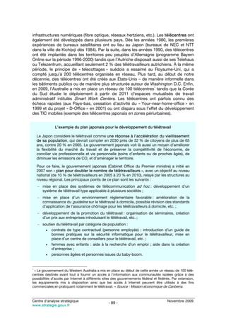 infrastructures numériques (fibre optique, réseaux hertziens, etc.). Les télécentres ont
également été développés dans plusieurs pays. Dès les années 1980, les premières
expériences de bureaux satellitaires ont eu lieu au Japon (bureaux de NEC et NTT
dans la ville de Kichijoji dès 1984). Par la suite, dans les années 1990, des télécentres
ont été implantés dans les territoires peu peuplés d’Allemagne (programme Bayern
Online sur la période 1996-2000) tandis que l’Autriche disposait aussi de ses Telehaus
ou Telezentrum, accueillant seulement 2 % des télétravailleurs autrichiens. À la même
période, le principe de « telecottages » suédois a essaimé au Royaume-Uni, qui a
compté jusqu’à 200 télécentres organisés en réseau. Plus tard, au début de notre
décennie, des télécentres ont été créés aux États-Unis – de manière informelle dans
les bâtiments publics ou de manière plus structurée autour de Washington D.C. Enfin,
                                                                    1
en 2009, l’Australie a mis en place un réseau de 100 télécentres tandis que la Corée
du Sud étudie le déploiement à partir de 2011 d’espaces mutualisés de travail
administratif intitulés Smart Work Centers. Les télécentres ont parfois connu des
échecs rapides (aux Pays-bas, cessation d’activité du « Your-near-home-office » en
1999 et du projet « D-Office » en 2001) ou ont disparu sous l’effet du développement
des TIC mobiles (exemple des télécentres japonais en zones périurbaines).


              L’exemple du plan japonais pour le développement du télétravail

    Le Japon considère le télétravail comme une réponse à l’accélération du vieillissement
    de sa population, qui devrait compter en 2030 près de 32 % de citoyens de plus de 65
    ans, contre 20 % en 2005. Le gouvernement japonais voit là aussi un moyen d’améliorer
    la flexibilité du marché du travail et de préserver la compétitivité de l’économie, de
    concilier vie professionnelle et vie personnelle (soins d’enfants ou de proches âgés), de
    diminuer les émissions de CO2 et d’aménager le territoire.

    Pour ce faire, le gouvernement japonais (Cabinet Office du Premier ministre) a initié en
    2007 son « plan pour doubler le nombre de télétravailleurs », avec un objectif au niveau
    national (de 10 % de télétravailleurs en 2005 à 20 % en 2010), relayé par les structures au
    niveau régional. Les principaux points de ce plan sont les suivants :
    – mise en place des systèmes de télécommunication ad hoc : développement d’un
      système de télétravail type applicable à plusieurs sociétés ;
    – mise en place d’un environnement réglementaire favorable : amélioration de la
      connaissance du guideline sur le télétravail à domicile, possible révision des standards
      d’application de l’assurance chômage pour les télétravailleurs à domicile, etc. ;
    – développement de la promotion du télétravail : organisation de séminaires, création
      d’un prix aux entreprises introduisant le télétravail, etc. ;
    – soutien du télétravail par catégorie de population :
        • contrats de type contractuel (personne employée) : introduction d’un guide de
           bonnes pratiques sur la sécurité informatique pour le télétravailleur, mise en
           place d’un centre de conseillers pour le télétravail, etc. ;
        • femmes avec enfants : aide à la recherche d’un emploi ; aide dans la création
           d’entreprise ;
        • personnes âgées et personnes issues du baby-boom.



1
  « Le gouvernement du Western Australia a mis en place au début de cette année un réseau de 100 télé-
centres destinés avant tout à fournir un accès à l‘information aux communautés isolées grâce à des
possibilités d’accès par Internet à différents sites des gouvernements fédéral et fédérés. Par extension,
les équipements mis à disposition ainsi que les accès à Internet peuvent être utilisés à des fins
commerciales en pratiquant notamment le télétravail. » Source : Mission économique de Canberra.



Centre d’analyse stratégique                                                           Novembre 2009
                                                 - 89 -
www.strategie.gouv.fr
 
