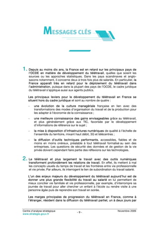 1. Depuis au moins dix ans, la France est en retard sur les principaux pays de
     l’OCDE en matière de développement du télétravail, quelles que soient les
     sources ou les approches statistiques. Dans les pays scandinaves et anglo-
     saxons notamment, il concerne deux à trois fois plus de salariés. En particulier, la
     France apparaît très en retard pour le déploiement du télétravail dans
     l’administration, puisque dans la plupart des pays de l’OCDE, le cadre juridique
     du télétravail s’applique aussi aux agents publics.

    Les principaux leviers pour le développement du télétravail en France se
    situent hors du cadre juridique et sont au nombre de quatre :
    –    une évolution de la culture managériale française en lien avec des
         transformations des modes d’organisation du travail et de la production pour
         les adapter à l’économie de la connaissance ;
    –    une meilleure connaissance des gains envisageables grâce au télétravail,
         et plus généralement grâce aux TIC, favorisée par le développement
         d’informations de référence sur le sujet ;
    –    la mise à disposition d’infrastructures numériques de qualité à l’échelle de
         l’ensemble du territoire, mixant haut débit, 3G et télécentres ;
    –    la diffusion d’outils techniques performants, accessibles, fiables et de
         moins en moins onéreux, préalable à tout télétravail formalisé au sein des
         entreprises. Les questions de sécurité des données et de gestion de la vie
         privée doivent cependant faire partie des réflexions sur les technologies.


2. Le     télétravail et plus largement le travail avec des outils numériques
     transforment profondément les relations de travail. En effet, ils mettent à mal
     les concepts usuels du temps de travail et les frontières entre vie professionnelle
     et vie privée. Par ailleurs, ils interrogent le lien de subordination du travail salarié.

    L’un des enjeux majeurs du développement du télétravail aujourd’hui est de
    donner une plus grande flexibilité du travail au salarié en lui permettant de
    mieux concilier vie familiale et vie professionnelle, par exemple, d’interrompre sa
    journée de travail pour aller chercher un enfant à l’école ou rendre visite à une
    personne âgée puis de reprendre son travail en soirée.

    Les marges principales de progression du télétravail en France, comme à
    l’étranger, résident dans la diffusion du télétravail partiel, un à deux jours par


Centre d’analyse stratégique                                                  Novembre 2009
                                            -9-
www.strategie.gouv.fr
 