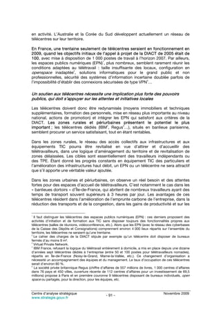 en activité. L’Australie et la Corée du Sud développent actuellement un réseau de
télécentres sur leur territoire.

En France, une trentaine seulement de télécentres seraient en fonctionnement en
2009, quand les objectifs initiaux de l’appel à projet de la DIACT de 2005 était de
100, avec mise à disposition de 1 000 postes de travail à l’horizon 2007. Par ailleurs,
                                        1
les espaces publics numériques (EPN) , plus nombreux, semblent rarement réunir les
conditions adaptées au télétravail : taille insuffisante des locaux, configuration en
openspace inadaptée2, solutions informatiques pour le grand public et non
professionnelles, sécurité des systèmes d’information incertaine doublée parfois de
                                                               3
l’impossibilité d’établir des connexions sécurisées de type VPN …

Un soutien aux télécentres nécessite une implication plus forte des pouvoirs
publics, qui doit s’appuyer sur les attentes et initiatives locales

Les télécentres doivent donc être redynamisés (moyens immobiliers et techniques
supplémentaires, formation des personnels, mise en réseau plus importante au niveau
national, actions de promotion) et intégrer les EPN qui satisfont aux critères de la
DIACT. Les zones rurales et périurbaines présentent le potentiel le plus
                                         4         5
important ; les télécentres dédiés (IBM , Regus …), situés en banlieue parisienne,
semblent procurer un service satisfaisant, tout en étant rentables.

Dans les zones rurales, le réseau des accès collectifs aux infrastructures et aux
équipements TIC pourra être revitalisé en vue d’attirer et d’accueillir des
télétravailleurs, dans une logique d’aménagement du territoire et de revitalisation de
zones délaissées. Les cibles sont essentiellement des travailleurs indépendants ou
des TPE. Étant donné les progrès constants en équipement TIC des particuliers et
l’amélioration des infrastructures haut débit, un EPN ou un télécentre ne sera attractif
que s’il apporte une véritable valeur ajoutée.

Dans les zones urbaines et périurbaines, on observe un réel besoin et des attentes
fortes pour des espaces d’accueil de télétravailleurs. C’est notamment le cas dans les
« banlieues dortoirs » d’Île-de-France, qui abritent de nombreux travailleurs ayant des
temps de transport souvent supérieurs à 3 heures par jour. Les avantages de ces
télécentres résident dans l’amélioration de l’emprunte carbone de l’entreprise, dans la
réduction des transports et de la congestion, dans les gains de productivité et sur les

1
  Il faut distinguer les télécentres des espaces publics numériques (EPN) : ces derniers proposent des
activités d’initiation et de formation aux TIC sans disposer toujours des fonctionnalités propres aux
télécentres (salles de réunions, vidéoconférence, etc.). Alors que les EPN (avec le réseau des cyberbases
de la Caisse des Dépôts et Consignations) comprennent environ 4 000 lieux répartis sur l’ensemble du
territoire, les télécentres ne seraient qu’une trentaine.
2
  Le cahier des charges de la DIACT stipule par exemple qu’un télécentre doit disposer de bureaux
fermés d’au moins 9 m².
3
  Virtual Private Network.
4
  IBM France, refusant la logique du télétravail entièrement à domicile, a mis en place depuis une dizaine
d’années sept télécentres dédiés à l’entreprise (entre 50 et 100 postes pour télétravailleurs nomades),
répartis en Île-de-France (Noisy-le-Grand, Marne-la-Vallée, etc.). Ce changement d’organisation a
nécessité un accompagnement des équipes et du management. Le taux d’occupation de ces télécentres
serait d’environ 80 %.
5
  La société privée britannique Regus (chiffre d’affaires de 557 millions de livres, 1 000 centres d’affaires
dans 76 pays et 450 villes, ouverture récente de 112 centres d’affaires pour un investissement de 69,5
millions) propose à Paris et en première couronne 9 télécentres disposant de bureaux individuels, open
space ou partagés, pour la direction, pour les équipes, etc.


Centre d’analyse stratégique                                                               Novembre 2009
                                                   - 91 -
www.strategie.gouv.fr
 
