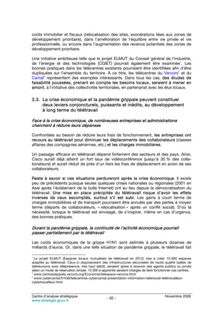 coûts immobilier et fiscaux (relocalisation des sites, exonérations liées aux zones de
développement prioritaire), dans l’amélioration de l’équilibre entre vie privée et vie
professionnelle, ou encore dans l’augmentation des revenus potentiels des zones de
développement prioritaire.

Une initiative ambitieuse telle que le projet ELMUT du Conseil général de l’industrie,
                                                                                         1
de l’énergie et des technologies (CGIET) pourrait également être examinée . Les
bonnes pratiques dans les télécentres existants pourraient être identifiées afin d’être
                                                                                       2
dupliquées sur l’ensemble du territoire. À ce titre, les télécentres du Vercors et du
      3
Cantal représentent des exemples intéressants. Dans tous les cas, des études de
faisabilité poussées, prenant en compte les besoins locaux, seraient à mener en
amont, à l’initiative des collectivités territoriales, en partenariat avec les élus locaux.

3.3. La crise économique et la pandémie grippale peuvent constituer
     deux leviers conjoncturels, puissants et inédits, au développement
     à long terme du télétravail

Face à la crise économique, de nombreuses entreprises et administrations
cherchent à réduire leurs dépenses

Confrontées au besoin de réduire leurs frais de fonctionnement, les entreprises ont
recours au télétravail pour diminuer les déplacements des collaborateurs (classes
affaires des compagnies aériennes, etc.) et les charges immobilières.

Un passage efficace en télétravail dépend fortement des secteurs et des pays. Ainsi,
Cisco aurait déjà atteint un fort taux de vidéoconférence (jusqu’à 30 % des colla-
borateurs) et aurait réduit de près d’un tiers les frais de déplacement en avion de ses
collaborateurs.

Reste à savoir si ces situations perdureront après la crise économique. Il existe
peu de précédents puisque seules quelques crises nationales ou régionales (2001 en
Asie après l’éclatement de la bulle Internet) ont eu lieu depuis la démocratisation du
télétravail. Une mise en place précipitée du télétravail risque d’avoir les effets
inverses de ceux escomptés, surtout s’il est subi. Les gains à court terme de
charges immobilières et de transport pourraient être annulés par des pertes à moyen
terme (départs de collaborateurs, « relocalisation » après un conflit social). D’où la
nécessité, lorsque le télétravail est envisagé, de s’inspirer, même en cas d’urgence,
des bonnes pratiques.

Durant la pandémie grippale, la continuité de l’activité économique pourrait
passer partiellement par le télétravail

Les coûts économiques de la grippe H1N1 sont estimés à plusieurs dizaines de
milliards d’euros. Or, dans une telle situation de pandémie grippale, le télétravail fait

1
  Le projet ELMUT (Espaces locaux mutualisés de télétravail en 2012) vise à créer 10 000 espaces
adaptés au télétravail. Ceux-ci disposeraient des infrastructures sécurisées de haute qualité (salles de
téléréunions avec téléprésence, très haut débit), seraient aptes à recevoir des agents publics ou privés
selon un mode de réservation simple. 10 000 e-apprentis seraient chargés de faire fonctionner ces centres.
2
  www.centresdappels.vercors.org/Economie/telespace-vercors.html.
3
  www.cybercantal.fr/438/telecentres-cybercantal-presentation-information-teletravail-teletravailleur-
cybertravailleur.html.



Centre d’analyse stratégique                                                            Novembre 2009
                                                 - 92 -
www.strategie.gouv.fr
 