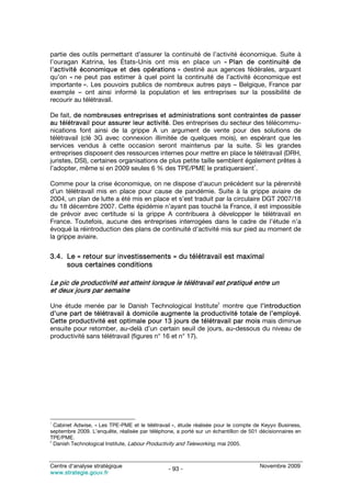 partie des outils permettant d’assurer la continuité de l’activité économique. Suite à
l’ouragan Katrina, les États-Unis ont mis en place un « Plan de continuité de
l’activité économique et des opérations » destiné aux agences fédérales, arguant
qu’on « ne peut pas estimer à quel point la continuité de l’activité économique est
importante ». Les pouvoirs publics de nombreux autres pays – Belgique, France par
exemple – ont ainsi informé la population et les entreprises sur la possibilité de
recourir au télétravail.

De fait, de nombreuses entreprises et administrations sont contraintes de passer
au télétravail pour assurer leur activité. Des entreprises du secteur des télécommu-
nications font ainsi de la grippe A un argument de vente pour des solutions de
télétravail (clé 3G avec connexion illimitée de quelques mois), en espérant que les
services vendus à cette occasion seront maintenus par la suite. Si les grandes
entreprises disposent des ressources internes pour mettre en place le télétravail (DRH,
juristes, DSI), certaines organisations de plus petite taille semblent également prêtes à
                                                                         1
l’adopter, même si en 2009 seules 6 % des TPE/PME le pratiqueraient .

Comme pour la crise économique, on ne dispose d’aucun précédent sur la pérennité
d’un télétravail mis en place pour cause de pandémie. Suite à la grippe aviaire de
2004, un plan de lutte a été mis en place et s’est traduit par la circulaire DGT 2007/18
du 18 décembre 2007. Cette épidémie n’ayant pas touché la France, il est impossible
de prévoir avec certitude si la grippe A contribuera à développer le télétravail en
France. Toutefois, aucune des entreprises interrogées dans le cadre de l’étude n’a
évoqué la réintroduction des plans de continuité d’activité mis sur pied au moment de
la grippe aviaire.


3.4. Le « retour sur investissements » du télétravail est maximal
     sous certaines conditions

Le pic de productivité est atteint lorsque le télétravail est pratiqué entre un
et deux jours par semaine
                                                                    2
Une étude menée par le Danish Technological Institute montre que l’introduction
d’une part de télétravail à domicile augmente la productivité totale de l’employé.
Cette productivité est optimale pour 13 jours de télétravail par mois mais diminue
ensuite pour retomber, au-delà d’un certain seuil de jours, au-dessous du niveau de
productivité sans télétravail (figures n° 16 et n° 17).




1
  Cabinet Adwise, « Les TPE-PME et le télétravail », étude réalisée pour le compte de Keyyo Business,
septembre 2009. L’enquête, réalisée par téléphone, a porté sur un échantillon de 501 décisionnaires en
TPE/PME.
2
  Danish Technological Institute, Labour Productivity and Teleworking, mai 2005.



Centre d’analyse stratégique                                                         Novembre 2009
                                                - 93 -
www.strategie.gouv.fr
 