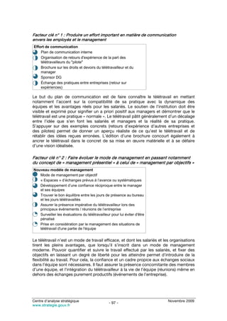 Facteur clé n° 1 : Produire un effort important en matière de communication
envers les employés et le management
Effort de communication
• Plan de communication interne
• Organisation de retours d'expérience de la part des
    télétravailleurs du "pilote"
• Brochure sur les droits et devoirs du télétravailleur et du
    manager
• Sponsor DG
• Échange des pratiques entre entreprises (retour sur
    expériences)

Le but du plan de communication est de faire connaître le télétravail en mettant
notamment l’accent sur la compatibilité de sa pratique avec la dynamique des
équipes et les avantages réels pour les salariés. Le soutien de l’institution doit être
visible et exprimé pour signifier un a priori positif aux managers et démontrer que le
télétravail est une pratique « normale ». Le télétravail pâtit généralement d’un décalage
entre l’idée que s’en font les salariés et managers et la réalité de sa pratique.
S’appuyer sur des exemples concrets (retours d’expérience d’autres entreprises et
des pilotes) permet de donner un aperçu réaliste de ce qu’est le télétravail et de
rétablir des idées reçues erronées. L’édition d’une brochure concourt également à
ancrer le télétravail dans le concret de sa mise en œuvre matérielle et à se défaire
d’une vision idéalisée.

Facteur clé n° 2 : Faire évoluer le mode de management en passant notamment
du concept de « management présentiel » à celui de « management par objectifs »
Nouveau modèle de management
•  Mode de management par objectif
•  « Espaces » d’échanges prévus à l’avance ou systématiques
•  Développement d’une confiance réciproque entre le manager
   et ses équipes
•  Trouver le bon équilibre entre les jours de présence au bureau
   et les jours télétravaillés
•  Assurer la présence impérative du télétravailleur lors des
   principaux événements / réunions de l’entreprise
•  Surveiller les évaluations du télétravailleur pour lui éviter d'être
   pénalisé
•  Prise en considération par le management des situations de
   télétravail d'une partie de l'équipe


Le télétravail n’est un mode de travail efficace, et dont les salariés et les organisations
tirent les pleins avantages, que lorsqu’il s’inscrit dans un mode de management
moderne. Pouvoir quantifier et suivre le travail effectué par les salariés, et fixer des
objectifs en laissant un degré de liberté pour les atteindre permet d’introduire de la
flexibilité au travail. Pour cela, la confiance et un cadre propice aux échanges sociaux
dans l’équipe sont nécessaires. Il faut assurer la présence concomitante des membres
d’une équipe, et l’intégration du télétravailleur à la vie de l’équipe (réunions) même en
dehors des échanges purement productifs (événements de l’entreprise).




Centre d’analyse stratégique                                                Novembre 2009
                                                - 97 -
www.strategie.gouv.fr
 
