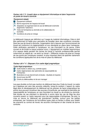 Facteur clé n° 3 : Investir dans un équipement informatique et dans l’ergonomie
du poste de travail à domicile
Équipement adapté
•  Équipement suffisant
•  Bonne ergonomie de l’espace de travail
•  Adaptation du logement dans le cas de télétravail à domicile
   (logements "salubres")
•  Visite de l'entreprise au domicile (si le collaborateur le
   souhaite)
•  Conditions de prise en charge


Le télétravail s’appuie par définition sur l’usage de matériel informatique. Celui-ci doit
être performant et fiable pour permettre de travailler dans des conditions correctes.
Dans les cas de travail à domicile, l’organisation doit s’assurer que l’environnement de
travail est conforme à la réglementation et aux standards en place dans l’entreprise.
Cette vérification permettra à l’employeur, en cas d’accident ou de panne, d’être
couvert et de limiter le risque juridique couru. L’équipement en mobilier ergonomique
d’un espace dédié pendant les heures de travail à l’activité professionnelle permet
notamment au salarié de « se sentir au travail ». Différents niveaux de prise en charge
de ces points par l’employeur existent, le plus important étant de spécifier clairement
les conditions appliquées lors de la mise en place du télétravail.


Facteur clé n° 4 : Disposer d’un cadre légal pragmatique
Cadre légal pragmatique
•  Outils faciles à utiliser (e.g. contrats types)
•  Cadre réglementaire clair (périmètre de responsabilité de
   l’entreprise)
•  Illustrations et cas (benchmark et études : résultats et impacts)
•  Accord avec les IRP
•  Charte du télétravailleur et de son manager


Les pays étudiés ne font pas mention du télétravail dans leur Code du travail. Le cadre
qui s’applique est celui des accords collectifs, lorsqu’ils existent. L’apport du cadre
légal dans le développement du télétravail est de préciser de façon pragmatique les
points durs pouvant constituer des sources d’incertitude, par exemple le périmètre de
responsabilité de l’employeur en cas d’accident du travail ou de sinistre au domicile.
Des études de cas précisant la démarche à suivre dans les cas de litige les plus
courants posent un cadre rassurant pour les responsables d’entreprises. De plus, la
mise en œuvre du télétravail est grandement facilitée, surtout pour les petites
entreprises, par l’existence de formulaires types clairs et faciles à utiliser pour établir
les avenants au contrat de travail, les accords d’entreprise et des chartes de bonne
conduite.




Centre d’analyse stratégique                                                Novembre 2009
                                            - 98 -
www.strategie.gouv.fr
 