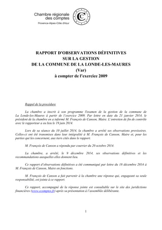 1
RAPPORT D'OBSERVATIONS DÉFINITIVES
SUR LA GESTION
DE LA COMMUNE DE LA LONDE-LES-MAURES
(Var)
à compter de l’exercice 2009
Rappel de la procédure
La chambre a inscrit à son programme l'examen de la gestion de la commune de
La Londe-les-Maures à partir de l’exercice 2009. Par lettre en date du 21 janvier 2014, le
président de la chambre en a informé M. François de Canson, Maire. L’entretien de fin de contrôle
avec le rapporteur a eu lieu le 19 juin 2014.
Lors de sa séance du 10 juillet 2014, la chambre a arrêté ses observations provisoires.
Celles-ci ont été transmises dans leur intégralité à M. François de Canson, Maire et, pour les
parties qui les concernent, aux tiers cités dans le rapport.
M. François de Canson a répondu par courrier du 20 octobre 2014.
La chambre, a arrêté, le 9 décembre 2014, ses observations définitives et les
recommandations auxquelles elles donnent lieu.
Ce rapport d’observations définitives a été communiqué par lettre du 18 décembre 2014 à
M. François de Canson, Maire en fonctions.
M. François de Canson a fait parvenir à la chambre une réponse qui, engageant sa seule
responsabilité, est jointe à ce rapport.
Ce rapport, accompagné de la réponse jointe est consultable sur le site des juridictions
financières (www.ccomptes.fr) après sa présentation à l’assemblée délibérante.
 