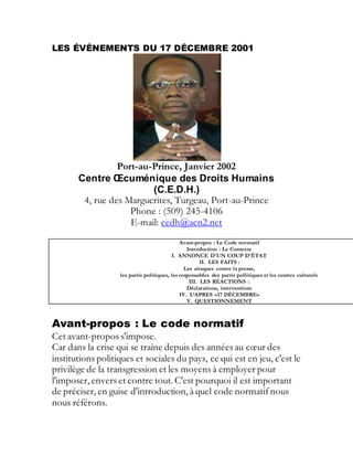 LES ÉVÉNEMENTS DU 17 DÉCEMBRE 2001
Port-au-Prince, Janvier 2002
Centre Œcuménique des Droits Humains
(C.E.D.H.)
4, rue des Marguerites, Turgeau, Port-au-Prince
Phone : (509) 245-4106
E-mail: cedh@acn2.net
Avant-propos : Le Code normatif
Introduction : Le Contexte
I. ANNONCE D'UN COUP D'ÉTAT
II. LES FAITS :
Les attaques contre la presse,
les partis politiques, les responsables des partis pollitiques et les centres culturels
III. LES RÉACTIONS :
Déclarations, interventions
IV. L’APRES «17 DÉCEMBRE»
V. QUESTIONNEMENT
Avant-propos : Le code normatif
Cet avant-propos s'impose.
Car dans la crise qui se traîne depuis des années au cœur des
institutions politiques et sociales du pays, ce qui est en jeu, c'est le
privilège de la transgression et les moyens à employer pour
l'imposer, envers et contre tout. C'est pourquoi il est important
de préciser, en guise d'introduction, à quel code normatif nous
nous référons.
 