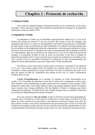 CEHI TN 04 
Chapitre 1 : Protocole de recherche 
MSP- DHMPE- Avril 2006 10 
1. Schéma d’étude 
Cette étude éco-épidémiologique, d’observation basée sur la communauté, est de nature 
descriptive. Elle a été menée auprès d’un échantillon représentatif des ménages de la population 
tunisienne au cours de l’année 2 004. 
2. Population à l’étude 
La population à l’étude est un échantillon représentatif des enfants de 0 à 4 ans de la 
Tunisie (les enfants de moins de 5 ans qui n’ont pas fêté encore, le jour de l’enquête, leur 
cinquième anniversaire). Le choix de cette population a été motivé d’une part par la vulnérabilité 
de cette tranche d’age aux problèmes de santé attribuables à la salubrité environnementale dans 
les trois milieux de développement (domicile, communauté et environnement ambiant) et d’autre 
part par le souci de mesurer les indicateurs de santé environnementale dont la plupart se réfèrent 
à ce dénominateur. Bien que la présence d’un enfant de 0 à 4 ans soit le critère d’inclusion des 
ménages à la population d’étude, la liste de toutes les personnes vivant dans le ménage en 
particulier des enfants de 0 à 14 ans (concernés par une partie des indicateurs) a été établie ce qui 
nous a permis d’avoir la possibilité d’exprimer les indicateurs de santé environnementale par 
rapport à d’autres dénominateurs et de nous intégrer dans l’étude internationale. 
Par ailleurs, si nous avions choisi comme critère d’inclusion « la présence d’un enfant de 
0 à 14 ans » nous aurions risqué d’avoir des familles où la tranche d’âge 0-4 ans (et que nous 
considérons comme prioritaire) ne soit pas représentée. En outre, la précaution que nous avons 
prise de majorer la taille de l’échantillon nous permet d’avoir avec ce critère, suffisamment 
d’enfants de 0 à 14 ans. 
L’unité d’échantillonnage est le ménage. Un ménage est l’unité fonctionnelle de la 
société. C’est l’ensemble des personnes vivant sous le même toit et partageant le même repas. 
Deux familles vivant ensemble dans la même maison peuvent constituer un seul ménage si elles 
partagent le même repas. Une famille éclatée en deux sous groupes préparant chacun ses propres 
repas, constitue deux ménages différents. Ont été éligibles à l’étude, les ménages qui étaient 
composés d’au minimum, un enfant de 0 à 4 ans. Chaque ménage inclus a contribué à l’étude par 
un seul dossier indépendamment du nombre d’enfants. 
En ce qui concerne la base de sondage, le pays a été divisé en sept zones géographiques: 
le Grand Tunis, le Nord Est, le Nord Ouest, le Centre Est, le Centre Ouest, le Sud Est et le Sud 
Ouest. Un choix raisonné d’un gouvernorat a été effectué au niveau de chaque zone selon les 
deux critères suivants: d’une part la représentativité du gouvernorat pour sa zone et d’autre part 
l’expérience des équipes locales dans des travaux antérieurs de recherche opérationnelle. La liste 
suivante présente la sectorisation du pays en sept zones et le choix raisonné de sept gouvernorats. 
 