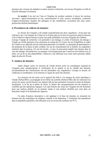 CEHI TN 04 
présence des vecteurs de maladies et autres insectes à domicile, son niveau d’hygiène et enfin la 
sécurité chimique à la maison. 
Le module 3 est axé sur l’eau et l’hygiène du système sanitaire à travers les sections 
suivantes : approvisionnement en eau, consommation et coût, sources secondaires, continuité 
d’approvisionnement, hygiène des pratiques et des installations, évacuation des eaux usées, 
gestion des déchets domestiques. 
4. Procédures de collecte de données 
Le dossier de l’enquête a été rempli conjointement par deux enquêteurs : d’une part une 
infirmière qui s’est chargée de l’entrevue et d’autre part un technicien hygiéniste dont la mission 
a été d’observer objectivement et selon une grille préétablie le niveau d’hygiène de l’habitat. 
Lorsque l’équipe de recherche s’est présentée à un ménage, le critère d’inclusion du ménage à 
l’étude est vérifié (présence d’au minimum un enfant de 0 à 4 ans). En cas d’éligibilité, le cadre 
de l’étude et ses objectifs ont été clairement présentés à la famille. La demande de participation a 
été proposée de la façon la plus cordiale. En cas de consentement de la famille, les enquêteurs 
entraient dans la maison s’ils ont été invités ; si non, ils pouvaient remplir leur dossier dans la 
cour du ménage. De préférence, la consigne a été donnée pour que l’entrevue soit réalisée avec la 
mère, en cas de sa non disponibilité, l’entrevue a été effectuée avec toute autre personne adulte 
(âgée de plus de 20 ans). 
5. Analyse de données 
Après chaque sortie, les dossiers de l’étude étaient remis au coordinateur régional de 
l’enquête pour enregistrement et vérification de la qualité et de la validité des données 
(éventuellement des clarifications ont été demandées aux enquêteurs). Lorsque le dossier est 
validé par le coordinateur, il est transmis à l’agent de saisie des données. 
Les dossiers ont été saisis sur le logiciel Epi Info 6. Un masque de saisie spécifique à 
l’étude (fichier.REC), accompagné d’un fichier de contrôle (fichier.CHK) afin de minimiser les 
erreurs de saisie, ont été fournis aux régions afin de leur permettre d’assurer la saisie de données 
localement. A la fin de la phase de saisie, le fichier des enregistrements ont été nettoyés et 
contrôlés par des opérations logiques. Les sept fichiers des zones de l’enquête ont été fusionnés 
pour une analyse globale en un premier temps et une analyse stratifiée par zone dans un 
deuxième temps (à la demande des régions). 
Un plan d’analyse descriptive a été appliqué à la base de données en résumant les 
données par des statistiques de tendance centrale et de dispersion. L’estimation des paramètres 
dans la population générale a été effectuée avec un niveau de confiance de 95 %. 
MSP- DHMPE- Avril 2006 12 
 