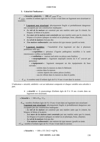 CEHI TN 04 
3. Calcul de l’indicateur : 
« Sécurité, salubrité» = 100 x C unsafe / C tot . 
- C unsafe : nombre d’enfants âgés de 0 à 14 ans vivant dans un logement non sécurisant et 
insalubre. 
* Logement non sécurisant: physiquement fragile et probablement dangereux 
aux occupants par une construction inadéquate : 
• Le toit de la maison est construit par une matière autre que le ciment, les 
briques, le béton et la pierre. 
• Les murs de la maison sont construits par une matière autre que le ciment, les 
briques et la pierre (plaques en métal ou en plastique, boue, chaume). 
• Le sol de la maison n'est pas dur. 
• Une maison rudimentaire: une maison de type masure /gourbi ou tente. 
* Logement insalubre : l’insalubrité d’un logement est due à plusieurs 
problèmes telle que : 
- « exposition » : présence d’agents pathogènes nuisibles à la santé 
(moisissures visibles ou humidité). 
- « ventilation » : maison mal aérée ou pièces sans fenêtres. 
- « surpeuplement » : logement surpeuplé (moins de 6 m2 couvert par 
personne) 
- « équipement » : logement manquant un des équipements de base 
suivants : 
- toilette dans la maison ou dans le bâtiment. 
- cuisine dans la maison. 
- cuisine séparée des autres pièces (isolée). 
- eau de robinet dans la maison ou dans le jardin. 
- C tot : le nombre total d’enfants âgés de 0 à 14 ans vivant dans le secteur. 
L'indicateur « sécurité, salubrité » est un indicateur composite et chaque variable sera calculée à 
part. 
¾ « sécurité » : le pourcentage d'enfants âgés de 0 à 14 ans vivants dans un 
logement non sécurisant. 
« Sécurité » = 100 x Csec / Ctot 
- Csec : nombre d'enfants âgés de 0 à 14 ans vivant dans un logement non sécurisant : 
Logement non sécurisant: physiquement fragile et probablement dangereux aux 
occupants par une construction inadéquate : 
- Le toit de la maison est construit par une matière autre que le ciment, les 
briques, le béton et la pierre. 
- Les murs de la maison sont construits par une matière autre que le ciment, 
les briques et la pierre (plaques en métal ou en plastique, boue, chaume). 
- Le sol de la maison n'est pas dur. 
- Une maison rudimentaire: une maison de type masure /gourbi ou tente. 
- C tot : nombre d’enfants âgés de 0 à 14 ans vivant dans le secteur. 
« Sécurité » = 100 x 153 /3612 = 4,2 % 
MSP- DHMPE- Avril 2006 130 
 