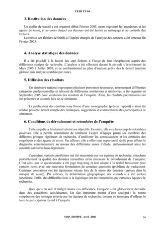 CEHI TN 04 
3. Restitution des données 
Un atelier de travail a été organisé début Février 2005, ayant regroupé les enquêteurs et les 
agents de saisie, et au cours duquel ces derniers ont été initiés au nettoyage et au contrôle des 
fichiers. 
La remise des fichiers définitifs à l’équipe chargée de l’analyse des données a été obtenue fin 
MSP- DHMPE- Avril 2006 14 
Février 2005. 
4. Analyse statistique des données 
Il a été procédé à la fusion des sept fichiers à l’issue de leur récupération auprès des 
différentes équipes de recherche. L’analyse a été effectuée durant la période s’échelonnant de 
Mars 2005 à Juillet 2005, et ce conformément au plan d’analyse prévu dés le départ (analyse 
globale puis analyse stratifiée par zone). 
5. Diffusion des résultats 
Un séminaire national regroupant plusieurs personnes ressources, représentant différentes 
catégories professionnelles et relevant de différentes institutions et ministères, a été organisé en 
Septembre 2005 pour validation des résultats de l’enquête. Ainsi, les résultats préliminaires ont 
été présentés et discutés lors de ce séminaire. 
La publication des résultats sous forme d’une monographie (présent rapport) a ainsi été 
rendue possible, tenant compte des remarques, suggestions et commentaires des participants à ce 
séminaire. 
6. Conditions de déroulement et retombées de l’enquête 
Cette enquête a finalement atteint ses objectifs. En outre, elle a eu beaucoup de retombées 
positives. Elle a permis notamment de renforcer l’esprit d’équipe parmi les membres des 
différents groupes régionaux de recherche, d’améliorer les connaissances et les aptitudes des 
enquêteurs et des agents de saisie. Par ailleurs, elle a offert une opportunité réelle pour affiner le 
diagnostic communautaire au niveau des différentes zones d’étude, enthousiasmant ainsi les 
autorités sanitaires loco-régionales. 
Cependant, certains problèmes ont été rencontrés par les équipes de recherche, entachant 
probablement la qualité des données recueillies et/ou entravant le déroulement de l’enquête. 
C’est ainsi que le questionnaire a été jugé trop long et non adapté à la réalité tunisienne pour 
certains items avec une mauvaise formulation de certaines questions (problème de traduction). 
Certaines contraintes ont été également vécues lors de la saisie des données (erreurs dans le 
masque de saisie). Par ailleurs, la délimitation géographique des « imada » a été parfois 
laborieuse. Enfin, des difficultés liées à la logistique ont été rencontrées par certaines équipes de 
recherche. 
Quoi qu’il en soit et malgré toutes ces difficultés, l’enquête s’est globalement déroulée 
dans des conditions satisfaisantes. Un fait important mérite d’être souligné : la bonne 
coopération des ménages relevée par les équipes de recherche, comme en témoigne d’ailleurs le 
taux de participation record à l’enquête. 
 