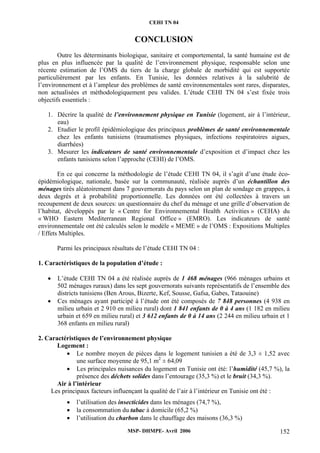 CEHI TN 04 
CONCLUSION 
Outre les déterminants biologique, sanitaire et comportemental, la santé humaine est de 
plus en plus influencée par la qualité de l’environnement physique, responsable selon une 
récente estimation de l’OMS du tiers de la charge globale de morbidité qui est supportée 
particulièrement par les enfants. En Tunisie, les données relatives à la salubrité de 
l’environnement et à l’ampleur des problèmes de santé environnementales sont rares, disparates, 
non actualisées et méthodologiquement peu valides. L’étude CEHI TN 04 s’est fixée trois 
objectifs essentiels : 
1. Décrire la qualité de l’environnement physique en Tunisie (logement, air à l’intérieur, 
MSP- DHMPE- Avril 2006 152 
eau) 
2. Etudier le profil épidémiologique des principaux problèmes de santé environnementale 
chez les enfants tunisiens (traumatismes physiques, infections respiratoires aigues, 
diarrhées) 
3. Mesurer les indicateurs de santé environnementale d’exposition et d’impact chez les 
enfants tunisiens selon l’approche (CEHI) de l’OMS. 
En ce qui concerne la méthodologie de l’étude CEHI TN 04, il s’agit d’une étude éco-épidémiologique, 
nationale, basée sur la communauté, réalisée auprès d’un échantillon des 
ménages tirés aléatoirement dans 7 gouvernorats du pays selon un plan de sondage en grappes, à 
deux degrés et à probabilité proportionnelle. Les données ont été collectées à travers un 
recoupement de deux sources: un questionnaire du chef du ménage et une grille d’observation de 
l’habitat, développés par le « Centre for Environnemental Health Activities » (CEHA) du 
« WHO Eastern Mediterranean Regional Office » (EMRO). Les indicateurs de santé 
environnementale ont été calculés selon le modèle « MEME » de l’OMS : Expositions Multiples 
/ Effets Multiples. 
Parmi les principaux résultats de l’étude CEHI TN 04 : 
1. Caractéristiques de la population d’étude : 
• L’étude CEHI TN 04 a été réalisée auprès de 1 468 ménages (966 ménages urbains et 
502 ménages ruraux) dans les sept gouvernorats suivants représentatifs de l’ensemble des 
districts tunisiens (Ben Arous, Bizerte, Kef, Sousse, Gafsa, Gabes, Tataouine) 
• Ces ménages ayant participé à l’étude ont été composés de 7 848 personnes (4 938 en 
milieu urbain et 2 910 en milieu rural) dont 1 841 enfants de 0 à 4 ans (1 182 en milieu 
urbain et 659 en milieu rural) et 3 612 enfants de 0 à 14 ans (2 244 en milieu urbain et 1 
368 enfants en milieu rural) 
2. Caractéristiques de l’environnement physique 
Logement : 
• Le nombre moyen de pièces dans le logement tunisien a été de 3,3 ± 1,52 avec 
une surface moyenne de 95,1 m2 ± 64,09 
• Les principales nuisances du logement en Tunisie ont été: l’humidité (45,7 %), la 
présence des déchets solides dans l’entourage (35,3 %) et le bruit (34,3 %). 
Air à l’intérieur 
Les principaux facteurs influençant la qualité de l’air à l’intérieur en Tunisie ont été : 
• l’utilisation des insecticides dans les ménages (74,7 %), 
• la consommation du tabac à domicile (65,2 %) 
• l’utilisation du charbon dans le chauffage des maisons (36,3 %) 
 