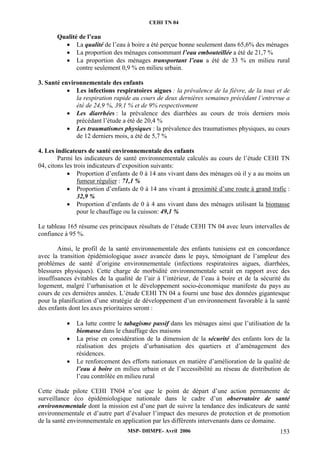 CEHI TN 04 
MSP- DHMPE- Avril 2006 153 
Qualité de l’eau 
• La qualité de l’eau à boire a été perçue bonne seulement dans 65,6% des ménages 
• La proportion des ménages consommant l’eau embouteillée a été de 21,7 % 
• La proportion des ménages transportant l’eau a été de 33 % en milieu rural 
contre seulement 0,9 % en milieu urbain. 
3. Santé environnementale des enfants 
• Les infections respiratoires aigues : la prévalence de la fièvre, de la toux et de 
la respiration rapide au cours de deux dernières semaines précédant l’entrevue a 
été de 24,9 %, 39,1 % et de 9% respectivement 
• Les diarrhées : la prévalence des diarrhées au cours de trois derniers mois 
précédant l’étude a été de 20,4 % 
• Les traumatismes physiques : la prévalence des traumatismes physiques, au cours 
de 12 derniers mois, a été de 5,7 % 
4. Les indicateurs de santé environnementale des enfants 
Parmi les indicateurs de santé environnementale calculés au cours de l’étude CEHI TN 
04, citons les trois indicateurs d’exposition suivants: 
• Proportion d’enfants de 0 à 14 ans vivant dans des ménages où il y a au moins un 
fumeur régulier : 71,1 % 
• Proportion d’enfants de 0 à 14 ans vivant à proximité d’une route à grand trafic : 
32,9 % 
• Proportion d’enfants de 0 à 4 ans vivant dans des ménages utilisant la biomasse 
pour le chauffage ou la cuisson: 49,1 % 
Le tableau 165 résume ces principaux résultats de l’étude CEHI TN 04 avec leurs intervalles de 
confiance à 95 %. 
Ainsi, le profil de la santé environnementale des enfants tunisiens est en concordance 
avec la transition épidémiologique assez avancée dans le pays, témoignant de l’ampleur des 
problèmes de santé d’origine environnementale (infections respiratoires aigues, diarrhées, 
blessures physiques). Cette charge de morbidité environnementale serait en rapport avec des 
insuffisances évitables de la qualité de l’air à l’intérieur, de l’eau à boire et de la sécurité du 
logement, malgré l’urbanisation et le développement socio-économique manifeste du pays au 
cours de ces dernières années. L’étude CEHI TN 04 a fourni une base des données gigantesque 
pour la planification d’une stratégie de développement d’un environnement favorable à la santé 
des enfants dont les axes prioritaires seront : 
• La lutte contre le tabagisme passif dans les ménages ainsi que l’utilisation de la 
biomasse dans le chauffage des maisons 
• La prise en considération de la dimension de la sécurité des enfants lors de la 
réalisation des projets d’urbanisation des quartiers et d’aménagement des 
résidences. 
• Le renforcement des efforts nationaux en matière d’amélioration de la qualité de 
l’eau à boire en milieu urbain et de l’accessibilité au réseau de distribution de 
l’eau contrôlée en milieu rural 
Cette étude pilote CEHI TN04 n’est que le point de départ d’une action permanente de 
surveillance éco épidémiologique nationale dans le cadre d’un observatoire de santé 
environnementale dont la mission est d’une part de suivre la tendance des indicateurs de santé 
environnementale et d’autre part d’évaluer l’impact des mesures de protection et de promotion 
de la santé environnementale en application par les différents intervenants dans ce domaine. 
 