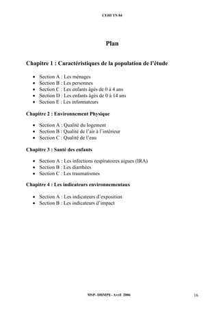 CEHI TN 04 
Plan 
Chapitre 1 : Caractéristiques de la population de l’étude 
• Section A : Les ménages 
• Section B : Les personnes 
• Section C : Les enfants âgés de 0 à 4 ans 
• Section D : Les enfants âgés de 0 à 14 ans 
• Section E : Les informateurs 
Chapitre 2 : Environnement Physique 
• Section A : Qualité du logement 
• Section B : Qualité de l’air à l’intérieur 
• Section C : Qualité de l’eau 
Chapitre 3 : Santé des enfants 
• Section A : Les infections respiratoires aigues (IRA) 
• Section B : Les diarrhées 
• Section C : Les traumatismes 
Chapitre 4 : Les indicateurs environnementaux 
• Section A : Les indicateurs d’exposition 
• Section B : Les indicateurs d’impact 
MSP- DHMPE- Avril 2006 16 
 