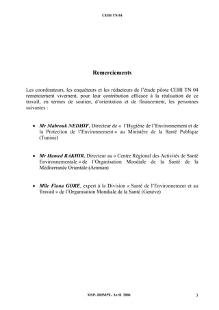 CEHI TN 04 
Remerciements 
Les coordinateurs, les enquêteurs et les rédacteurs de l’étude pilote CEHI TN 04 
remerciement vivement, pour leur contribution efficace à la réalisation de ce 
travail, en termes de soutien, d’orientation et de financement, les personnes 
suivantes : 
• Mr Mabrouk NEDHIF, Directeur de « l’Hygiène de l’Environnement et de 
la Protection de l’Environnement » au Ministère de la Santé Publique 
(Tunisie) 
• Mr Hamed BAKHIR, Directeur au « Centre Régional des Activités de Santé 
Environnementale » de l’Organisation Mondiale de la Santé de la 
Méditerranée Orientale (Amman) 
• Mlle Fiona GORE, expert à la Division « Santé de l’Environnement et au 
Travail » de l’Organisation Mondiale de la Santé (Genève) 
MSP- DHMPE- Avril 2006 3 
 