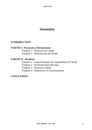 CEHI TN 04 
Sommaire 
INTRODUCTION 
PARTIE I : Protocole et Déroulement 
Chapitre 1 : Protocole de l’étude 
Chapitre 2 : Déroulement de l’étude 
MSP- DHMPE- Avril 2006 4 
PARTIE II : Résultats 
Chapitre 1 : Caractéristiques de la population de l’étude 
Chapitre 2 : Environnement physique 
Chapitre 3 : Santé des enfants 
Chapitre 4 : Indicateurs environnementaux 
CONCLUSION 
 