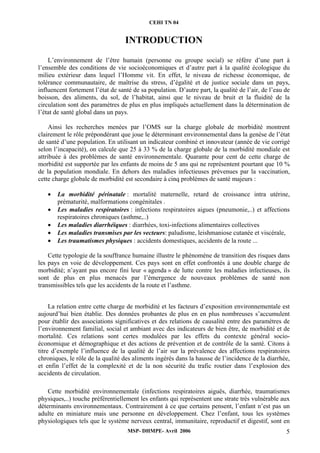 CEHI TN 04 
INTRODUCTION 
L’environnement de l’être humain (personne ou groupe social) se réfère d’une part à 
l’ensemble des conditions de vie socioéconomiques et d’autre part à la qualité écologique du 
milieu extérieur dans lequel l’Homme vit. En effet, le niveau de richesse économique, de 
tolérance communautaire, de maîtrise du stress, d’égalité et de justice sociale dans un pays, 
influencent fortement l’état de santé de sa population. D’autre part, la qualité de l’air, de l’eau de 
boisson, des aliments, du sol, de l’habitat, ainsi que le niveau de bruit et la fluidité de la 
circulation sont des paramètres de plus en plus impliqués actuellement dans la détermination de 
l’état de santé global dans un pays. 
Ainsi les recherches menées par l’OMS sur la charge globale de morbidité montrent 
clairement le rôle prépondérant que joue le déterminant environnemental dans la genèse de l’état 
de santé d’une population. En utilisant un indicateur combiné et innovateur (année de vie corrigé 
selon l’incapacité), on calcule que 25 à 33 % de la charge globale de la morbidité mondiale est 
attribuée à des problèmes de santé environnementale. Quarante pour cent de cette charge de 
morbidité est supportée par les enfants de moins de 5 ans qui ne représentent pourtant que 10 % 
de la population mondiale. En dehors des maladies infectieuses prévenues par la vaccination, 
cette charge globale de morbidité est secondaire à cinq problèmes de santé majeurs : 
• La morbidité périnatale : mortalité maternelle, retard de croissance intra utérine, 
prématurité, malformations congénitales . 
• Les maladies respiratoires : infections respiratoires aigues (pneumonie,..) et affections 
respiratoires chroniques (asthme,..) 
• Les maladies diarrhéiques : diarrhées, toxi-infections alimentaires collectives 
• Les maladies transmises par les vecteurs: paludisme, leishmaniose cutanée et viscérale, 
• Les traumatismes physiques : accidents domestiques, accidents de la route ... 
Cette typologie de la souffrance humaine illustre le phénomène de transition des risques dans 
les pays en voie de développement. Ces pays sont en effet confrontés à une double charge de 
morbidité; n’ayant pas encore fini leur « agenda » de lutte contre les maladies infectieuses, ils 
sont de plus en plus menacés par l’émergence de nouveaux problèmes de santé non 
transmissibles tels que les accidents de la route et l’asthme. 
La relation entre cette charge de morbidité et les facteurs d’exposition environnementale est 
aujourd’hui bien établie. Des données probantes de plus en en plus nombreuses s’accumulent 
pour établir des associations significatives et des relations de causalité entre des paramètres de 
l’environnement familial, social et ambiant avec des indicateurs de bien être, de morbidité et de 
mortalité. Ces relations sont certes modulées par les effets du contexte général socio-économique 
et démographique et des actions de prévention et de contrôle de la santé. Citons à 
titre d’exemple l’influence de la qualité de l’air sur la prévalence des affections respiratoires 
chroniques, le rôle de la qualité des aliments ingérés dans la hausse de l’incidence de la diarrhée, 
et enfin l’effet de la complexité et de la non sécurité du trafic routier dans l’explosion des 
accidents de circulation. 
Cette morbidité environnementale (infections respiratoires aiguës, diarrhée, traumatismes 
physiques,..) touche préférentiellement les enfants qui représentent une strate très vulnérable aux 
déterminants environnementaux. Contrairement à ce que certains pensent, l’enfant n’est pas un 
adulte en miniature mais une personne en développement. Chez l’enfant, tous les systèmes 
physiologiques tels que le système nerveux central, immunitaire, reproductif et digestif, sont en 
MSP- DHMPE- Avril 2006 5 
 