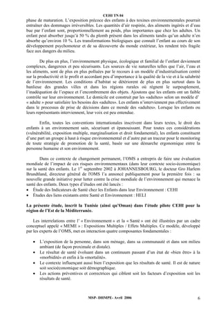 CEHI TN 04 
phase de maturation. L’exposition précoce des enfants à des toxines environnementales pourrait 
entraîner des dommages irréversibles. Les quantités d’air respirée, des aliments ingérés et d’eau 
bue par l’enfant sont, proportionnellement au poids, plus importantes que chez les adultes. Un 
enfant peut absorber jusqu’à 50 % du plomb présent dans les aliments tandis qu’un adulte n’en 
absorbe qu’environ 10 %. Les transformations biologiques que connaît l’enfant au cours de son 
développement psychomoteur et de sa découverte du monde extérieur, les rendent très fragile 
face aux dangers du milieu. 
De plus en plus, l’environnement physique, écologique et familial de l’enfant deviennent 
complexes, dangereux et peu sécurisants. Les sources de vie naturelles telles que l’air, l’eau et 
les aliments, sont de plus en plus polluées par le recours à un modèle d’industrialisation centré 
sur la productivité et le profit et accordant peu d’importance à la qualité de la vie et à la salubrité 
de l’environnement. Les conditions d’habitat se détériorent de plus en plus surtout dans la 
banlieue des grandes villes et dans les régions rurales où règnent le surpeuplement, 
l’inadéquation de l’espace et l’encombrement des objets. Ajoutons que les enfants ont un faible 
contrôle sur leur environnement. Le domicile est construit par les «adultes» selon un modèle d’ 
« adulte » pour satisfaire les besoins des «adultes». Les enfants n’interviennent pas effectivement 
dans le processus de prise de décisions dans ce monde des «adultes». Lorsque les enfants ou 
leurs représentants interviennent, leur voix est peu entendue. 
Enfin, toutes les conventions internationales inscrivent dans leurs textes, le droit des 
enfants à un environnement sain, sécurisant et épanouissant. Pour toutes ces considérations 
(vulnérabilité, exposition multiple, marginalisation et droit fondamental), les enfants constituent 
d’une part un groupe à haut à risque environnemental et d’autre pat un traceur pour le monitoring 
de toute stratégie de promotion de la santé, basée sur une démarche ergonomique entre la 
personne humaine et son environnement. 
Dans ce contexte de changement permanent, l’OMS a entrepris de faire une évaluation 
mondiale de l’impact de ces risques environnementaux (dans leur contexte socio-économique) 
sur la santé des enfants. Le 1er septembre 2002 à JOHANNESBOURG, le docteur Gro Harlem 
Brundtland, directeur général de l'OMS l’a annoncé publiquement pour la première fois : sa 
nouvelle grande initiative pour lutter contre la crise mondiale de l’environnement qui menace la 
santé des enfants. Deux types d’études ont été lancés : 
• Étude des Indicateurs de Santé chez les Enfants dans leur Environnement : CEHI 
• Études des liens existants entre Santé et Environnement : HELI 
La présente étude, inscrit la Tunisie (ainsi qu’Oman) dans l’étude pilote CEHI pour la 
région de l’Est de la Méditerranée. 
Les interrelations entre l’ « Environnement » et la « Santé » ont été illustrées par un cadre 
conceptuel appelé « MEME » : Expositions Multiples / Effets Multiples. Ce modèle, développé 
par les experts de l’OMS, met en interaction quatre composantes fondamentales : 
• L’exposition de la personne, dans son ménage, dans sa communauté et dans son milieu 
ambiant (de façon proximale et distale). 
• Le résultat de santé évoluant dans un continuum passant d’un état de «bien être» à la 
«morbidité» et enfin à la «mortalité». 
• Le contexte influençant aussi bien l’exposition que les résultats de santé. Il est de nature 
soit socioéconomique soit démographique. 
• Les actions préventives et correctrices qui ciblent soit les facteurs d’exposition soit les 
MSP- DHMPE- Avril 2006 6 
résultats de santé. 
 