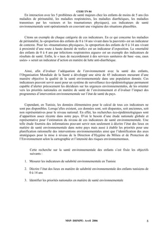 CEHI TN 04 
En interaction avec les 5 problèmes de santé majeurs chez les enfants de moins de 5 ans (les 
maladies de périnatalité, les maladies respiratoires, les maladies diarrhéiques, les maladies 
transmises par les vecteurs et les traumatismes physiques), ces indicateurs de santé 
environnementale sont opérationnels en couvrant une vingtaine des situations plausibles. 
Citons un exemple de chaque catégorie de ces indicateurs. En ce qui concerne les maladies 
de périnatalité, la «proportion des enfants de 0 à 14 ans vivant dans la pauvreté» est un indicateur 
de contexte. Pour les «traumatismes physiques», la «proportion des enfants de 0 à 14 ans vivant 
à proximité d’une route à haute densité de trafic» est un indicateur d’exposition. La «mortalité 
des enfants de 0 à 4 ans par infections respiratoires aigues» est un exemple des indicateurs de 
résultats de santé. Enfin, le « taux de raccordement à des services sanitaires de base -eau, eaux 
usées- » serait un indicateur d’action en matière de lutte anti-diarrhéique. 
Ainsi, afin d’évaluer l’adéquation de l’environnement avec la santé des enfants, 
l’Organisation Mondiale de la Santé a développé une série de 45 indicateurs mesurant d’une 
manière objective la qualité de la santé environnementale dans une population donnée. Ces 
indicateurs peuvent servir aussi pour un système de surveillance éco-épidémiologique permanent 
capable d’alerter précocement les décideurs sur les urgences environnementales, de les orienter 
vers les priorités nationales en matière de santé de l’environnement et d’évaluer l’impact des 
programmes d’intervention environnementale sur l’état de santé du pays. 
Cependant, en Tunisie, les données élémentaires pour le calcul de tous ces indicateurs ne 
sont pas disponibles. Lorsqu’elles existent, ces données sont, soit disparates, soit anciennes, soit 
non représentatives pour le niveau national. En effet, les recherches éco-épidémiologiques sont 
d’apparition assez récente dans notre pays. D’où le besoin d’une étude nationale globale et 
représentative pour l’estimation du niveau de ces indicateurs de santé environnementale. Une 
telle étude fournira des informations pouvant servir non seulement à décrire l’état des lieux en 
matière de santé environnementale dans notre pays mais aussi à établir les priorités pour une 
planification rationnelle des interventions environnementales ainsi que l’identification des axes 
stratégiques pour la mise à niveau de la Direction d’Hygiène du Milieu et de Protection de 
l’Environnement selon la cartographie et l’intensité des risques environnementaux. 
Cette recherche sur la santé environnementale des enfants s’est fixée les objectifs 
suivants : 
1. Mesurer les indicateurs de salubrité environnementale en Tunisie 
2. Décrire l’état des lieux en matière de salubrité environnementale des enfants tunisiens de 
MSP- DHMPE- Avril 2006 8 
0 à 14 ans 
3. Identifier les priorités nationales en matière de santé environnementale 
 
