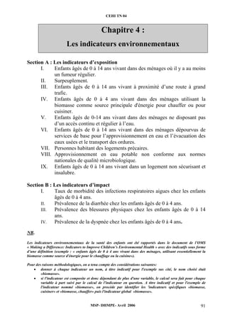 CEHI TN 04 
Chapitre 4 : 
Les indicateurs environnementaux 
Section A : Les indicateurs d’exposition 
I. Enfants âgés de 0 à 14 ans vivant dans des ménages où il y a au moins 
un fumeur régulier. 
II. Surpeuplement. 
III. Enfants âgés de 0 à 14 ans vivant à proximité d’une route à grand 
MSP- DHMPE- Avril 2006 91 
trafic. 
IV. Enfants âgés de 0 à 4 ans vivant dans des ménages utilisant la 
biomasse comme source principale d'énergie pour chauffer ou pour 
cuisiner. 
V. Enfants âgés de 0-14 ans vivant dans des ménages ne disposant pas 
d’un accès continu et régulier à l’eau. 
VI. Enfants âgés de 0 à 14 ans vivant dans des ménages dépourvus de 
services de base pour l’approvisionnement en eau et l’évacuation des 
eaux usées et le transport des ordures. 
VII. Personnes habitant des logements précaires. 
VIII. Approvisionnement en eau potable non conforme aux normes 
nationales de qualité microbiologique. 
IX. Enfants âgés de 0 à 14 ans vivant dans un logement non sécurisant et 
insalubre. 
Section B : Les indicateurs d’impact 
I. Taux de morbidité des infections respiratoires aigues chez les enfants 
âgés de 0 à 4 ans. 
II. Prévalence de la diarrhée chez les enfants âgés de 0 à 4 ans. 
III. Prévalence des blessures physiques chez les enfants âgés de 0 à 14 
ans. 
IV. Prévalence de la dyspnée chez les enfants âgés de 0 à 4 ans. 
NB. 
Les indicateurs environnementaux de la santé des enfants ont été rapportés dans le document de l’OMS 
« Making a Difference: Indicators to Improve Children’s Environmental Health » avec des indicatifs sous forme 
d’une définition (exemple : « enfants âgés de 0 à 4 ans vivant dans des ménages, utilisant essentiellement la 
biomasse comme source d'énergie pour le chauffage ou la cuisine»). 
Pour des raisons méthodologiques, on a tenu compte des considérations suivantes: 
• donner à chaque indicateur un nom, à titre indicatif pour l'exemple sus cité, le nom choisi était 
«biomasse». 
• si l'indicateur est composite et donc dépendant de plus d'une variable, le calcul sera fait pour chaque 
variable à part suivi par le calcul de l'indicateur en question. A titre indicatif et pour l'exemple de 
l'indicateur nommé «biomasse», on procède par identifier les 'indicateurs spécifiques «biomasse, 
cuisiner» et «biomasse, chauffer» puis l'indicateur global «biomasse». 
 