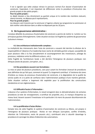 Il est à signaler que cette analyse retrace le parcours normal d’un dossier d’autorisation de
   construire. Cependant, il est important de différencier entre la procédure d’instruction des
   grands projets et des petits projets :
   Pour les petits projets :
   Le dépôt dossiers a lieu directement au guichet unique et le nombre des membres statuant,
   séance tenante, ne dépasse pas 6 représentants.
   Pour les grands projets :
   Les dossiers sont transmis par la commune à l’agence urbaine qui programme la commission et
   doit notifier cette décision dans un délai ne dépassant pas les 10 jours.


    4. De la gouvernance administrative :
L’analyse détaillée du processus d’autorisation de construire a permis de mettre la lumière sur les
principaux goulots d’étranglements. Cette situation est due à la fragilité du système de gouvernance
à plusieurs niveaux :


       4.1 Une architecture institutionnelle complexe :
La multiplicité des intervenants dans l’acte de construire a souvent été derrière la dilution de la
responsabilité et l’absence d’un leadership local, (sorte de véritable guichet unique), susceptible de
jouer plusieurs rôles à la fois (encadrement et accompagnement des investisseurs, pilotage du
processus, médiation entre les différents acteurs…etc.).
Cette fragilité de l’architecture locale a été derrière l’émergence de plusieurs pratiques non
éthiques (excès de pouvoir, corruption…etc.).

       4.2 Des procédures souvent non formalisées :
La mise en place de plusieurs procédures, sans pour autant les formaliser (manuel de procédures
avec définition de qui fait quoi, comment et quand ?) a largement contribué à l’existence de zones
d’ombres au niveau du processus d’autorisation de construire, à la dégradation de la qualité du
service public et à la perte de confiance dans l’administration publique d’une manière générale.
Cette situation confuse a largement été exploitée pour la prolifération des constructions
clandestines et non réglementaires.


       4.3 Difficulté d’accès à l’information :
L’absence d’un système d’information, le retard enregistré dans la dématérialisation de certaines
procédures (e-note de renseignement, e-certificat de propriété…etc.), le manque d’expertise au
niveau local, laissent souvent l’investisseur et le particulier à la merci du pouvoir discrétionnaire de
l’administration.


       4.4 La prolifération d’actes illicites :
Compte tenu de cette fragilité, le système d’autorisation de construire au Maroc, est propice à
l’émergence de plusieurs pratiques illicites et non éthiques (corruption, conflits d’intérêts,
rétention de l’information, excès de pouvoir…etc.), contribuant ainsi à alourdir davantage la
procédure et à proroger les délais d’obtention des autorisations.




                                                  10
 
