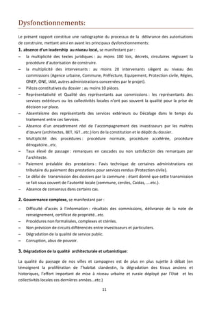 Dysfonctionnements:
Le présent rapport constitue une radiographie du processus de la délivrance des autorisations
de construire, mettant ainsi en avant les principaux dysfonctionnements:
1. absence d’un leadership au niveau local, se manifestant par :
   la multiplicité des textes juridiques : au moins 100 lois, décrets, circulaires régissent la
    procédure d’autorisation de construire.
   la multiplicité des intervenants : au moins 20 intervenants siègent au niveau des
    commissions (Agence urbaine, Commune, Préfecture, Equipement, Protection civile, Régies,
    ONEP, ONE, IAM, autres administrations concernées par le projet).
   Pièces constitutives du dossier : au moins 10 pièces.
   Représentativité et Qualité des représentants aux commissions : les représentants des
    services extérieurs ou les collectivités locales n’ont pas souvent la qualité pour la prise de
    décision sur place.
   Absentéisme des représentants des services extérieurs ou Décalage dans le temps du
    traitement entre ces Services.
   Absence d’un encadrement réel de l’accompagnement des investisseurs par les maîtres
    d’œuvre (architectes, BET, IGT…etc.) lors de la constitution et le dépôt du dossier.
   Multiplicité des procédures : procédure normale, procédure accélérée, procédure
    dérogatoire…etc.
   Taux élevé de passage : remarques en cascades ou non satisfaction des remarques par
    l’architecte.
   Paiement préalable des prestations : l’avis technique de certaines administrations est
    tributaire du paiement des prestations pour services rendus (Protection civile).
   Le délai de transmission des dossiers par la commune : étant donné que cette transmission
    se fait sous couvert de l’autorité locale (commune, cercles, Caidas, ….etc.).
   Absence de consensus dans certains cas.

2. Gouvernance complexe, se manifestant par :
   Difficulté d’accès à l’information : résultats des commissions, délivrance de la note de
    renseignement, certificat de propriété…etc.
   Procédures non formalisées, complexes et stériles.
   Non prévision de circuits différenciés entre investisseurs et particuliers.
   Dégradation de la qualité de service public.
   Corruption, abus de pouvoir.

3. Dégradation de la qualité architecturale et urbanistique:
La qualité du paysage de nos villes et campagnes est de plus en plus sujette à débat (en
témoignent la prolifération de l’habitat clandestin, la dégradation des tissus anciens et
historiques, l’effort important de mise à niveau urbaine et rurale déployé par l’Etat et les
collectivités locales ces dernières années...etc.)

                                              11
 