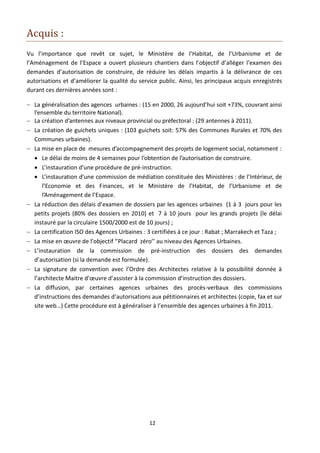 Acquis :
Vu l’importance que revêt ce sujet, le Ministère de l’Habitat, de l’Urbanisme et de
l’Aménagement de l’Espace a ouvert plusieurs chantiers dans l’objectif d’alléger l’examen des
demandes d’autorisation de construire, de réduire les délais impartis à la délivrance de ces
autorisations et d’améliorer la qualité du service public. Ainsi, les principaux acquis enregistrés
durant ces dernières années sont :

 La généralisation des agences urbaines : (15 en 2000, 26 aujourd’hui soit +73%, couvrant ainsi
  l’ensemble du territoire National).
 La création d’antennes aux niveaux provincial ou préfectoral : (29 antennes à 2011).
 La création de guichets uniques : (103 guichets soit: 57% des Communes Rurales et 70% des
  Communes urbaines).
 La mise en place de mesures d’accompagnement des projets de logement social, notamment :
   Le délai de moins de 4 semaines pour l’obtention de l’autorisation de construire.
   L’instauration d’une procédure de pré-instruction.
   L’instauration d’une commission de médiation constituée des Ministères : de l’Intérieur, de
      l’Economie et des Finances, et le Ministère de l’Habitat, de l’Urbanisme et de
      l’Aménagement de l’Espace.
 La réduction des délais d’examen de dossiers par les agences urbaines (1 à 3 jours pour les
  petits projets (80% des dossiers en 2010) et 7 à 10 jours pour les grands projets (le délai
  instauré par la circulaire 1500/2000 est de 10 jours) ;
 La certification ISO des Agences Urbaines : 3 certifiées à ce jour : Rabat ; Marrakech et Taza ;
 La mise en œuvre de l’objectif ‘’Placard zéro’’ au niveau des Agences Urbaines.
 L’instauration de la commission de pré-instruction des dossiers des demandes
  d’autorisation (si la demande est formulée).
 La signature de convention avec l’Ordre des Architectes relative à la possibilité donnée à
  l’architecte Maitre d’œuvre d’assister à la commission d’instruction des dossiers.
 La diffusion, par certaines agences urbaines des procès-verbaux des commissions
  d’instructions des demandes d’autorisations aux pétitionnaires et architectes (copie, fax et sur
  site web…) Cette procédure est à généraliser à l’ensemble des agences urbaines à fin 2011.




                                               12
 