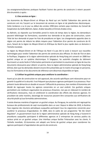Les enseignements/bonnes pratiques facilitant l’octroi des permis de construire à retenir peuvent
être énumérés ci-après :
          1.1 Des services en ligne :

Les économies du Moyen-Orient et Afrique du Nord qui ont facilité l’obtention des permis de
construire ont mis l’accent sur le lancement de services en ligne et de plateformes électroniques.
Cette tendance a vu le jour au début des années 1990 dans certains pays membres du Conseil de
Coopération du Golfe (Bahreïn, Qatar, Arabie Saoudite et Émirats Arabes Unis).
Au Bahreïn, où répondre aux formalités prend le moins de temps dans la région, les demandeurs
peuvent télécharger les formulaires, soumettre leur demande et les plans de construction, suivre
l’état de leur demande et payer les frais de procédures en ligne. Les changements apportés dans la
région ont permis de réduire les délais moyens pour l’obtention d’un permis de construire de 41
jours, faisant de la région du Moyen-Orient et d’Afrique du Nord la plus rapide dans ce domaine à
l’échelle mondiale.
La région du Moyen-Orient et de l’Afrique du Nord n’a pas été la seule à recourir aux nouvelles
technologies pour rendre l’obtention des permis de construire plus efficace. En Asie de l’Est et dans
le Pacifique, Singapour et la région administrative spéciale de Hong Kong ont converti en 2008 leur
guichet unique en un système électronique. À Singapour, les autorités chargées du bâtiment
fournissent un accès facile à l’information pertinente et permettent la soumission en ligne de tous les
documents nécessaires pour obtenir un permis. Dans la région administrative spéciale de Hong Kong
(Chine), bien que les demandes doivent encore être présentées par le maitre d’ouvrage en personne,
tous les formulaires et les documents de référence sont désormais disponibles en ligne.
          1.2 Utiliser les guichets uniques pour améliorer la coordination :

Avant qu’un plan de construction ne soit approuvé, des accords spécifiques sont nécessaires pour en
garantir la qualité et la sécurité. Il est fréquent que plusieurs agences participent à ce processus. Pour
prévenir toute démarche en double et assurer l’efficacité du processus, bon nombre d’économies ont
décidé de regrouper toutes les agences concernées en un seul endroit. Ces guichets uniques
permettent une meilleure organisation du processus d’examen, non pas en réduisant le nombre de
vérifications nécessaires, mais en améliorant la coordination des efforts des diverses agences. En
procédant de cette manière, davantage de ressources peuvent être consacrées aux vérifications de
sécurité plutôt qu’aux formalités administratives.
Il existe diverses manières d’organiser un guichet unique. Au Paraguay, les autorités ont regroupé les
bureaux des professionnels de sept municipalités dans un seul. Depuis le début de 2010, le Burkina
Faso organise des réunions périodiques auxquelles participent tous les organismes concernés pour
accélérer le processus d’approbation. En 2009, dans le cadre de son programme “Be the Smart
Regulator”, le gouvernement local de la région administrative spéciale de Hong Kong a fusionné 8
procédures auxquelles participent 6 différentes agences et 2 entreprises de services publics du
secteur privé en un guichet unique. Une interface unique facilite l’interaction avec les clients. À
l’échelle mondiale, 22 économies ont adopté une forme de guichet unique pour coordonner les
agences participant à l’approbation des permis de construire.


                                                  14
 