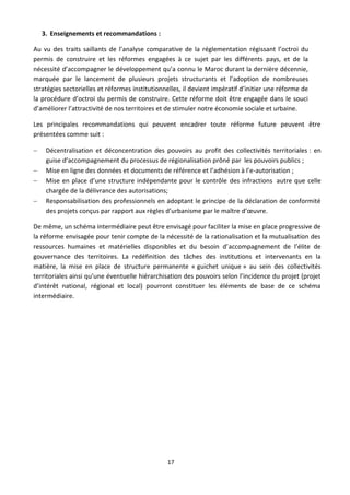 3. Enseignements et recommandations :

Au vu des traits saillants de l’analyse comparative de la réglementation régissant l’octroi du
permis de construire et les réformes engagées à ce sujet par les différents pays, et de la
nécessité d’accompagner le développement qu’a connu le Maroc durant la dernière décennie,
marquée par le lancement de plusieurs projets structurants et l’adoption de nombreuses
stratégies sectorielles et réformes institutionnelles, il devient impératif d’initier une réforme de
la procédure d’octroi du permis de construire. Cette réforme doit être engagée dans le souci
d’améliorer l’attractivité de nos territoires et de stimuler notre économie sociale et urbaine.

Les principales recommandations qui peuvent encadrer toute réforme future peuvent être
présentées comme suit :

    Décentralisation et déconcentration des pouvoirs au profit des collectivités territoriales : en
     guise d’accompagnement du processus de régionalisation prôné par les pouvoirs publics ;
    Mise en ligne des données et documents de référence et l’adhésion à l’e-autorisation ;
    Mise en place d’une structure indépendante pour le contrôle des infractions autre que celle
     chargée de la délivrance des autorisations;
    Responsabilisation des professionnels en adoptant le principe de la déclaration de conformité
     des projets conçus par rapport aux règles d’urbanisme par le maître d’œuvre.

De même, un schéma intermédiaire peut être envisagé pour faciliter la mise en place progressive de
la réforme envisagée pour tenir compte de la nécessité de la rationalisation et la mutualisation des
ressources humaines et matérielles disponibles et du besoin d’accompagnement de l’élite de
gouvernance des territoires. La redéfinition des tâches des institutions et intervenants en la
matière, la mise en place de structure permanente « guichet unique » au sein des collectivités
territoriales ainsi qu’une éventuelle hiérarchisation des pouvoirs selon l’incidence du projet (projet
d’intérêt national, régional et local) pourront constituer les éléments de base de ce schéma
intermédiaire.




                                                17
 