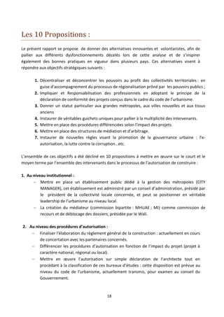 Les 10 Propositions :
Le présent rapport se propose de donner des alternatives innovantes et volontaristes, afin de
pallier aux différents dysfonctionnements décelés lors de cette analyse et de s’inspirer
également des bonnes pratiques en vigueur dans plusieurs pays. Ces alternatives visent à
répondre aux objectifs stratégiques suivants :

       1. Décentraliser et déconcentrer les pouvoirs au profit des collectivités territoriales : en
          guise d’accompagnement du processus de régionalisation prôné par les pouvoirs publics ;
       2. Impliquer et Responsabilisation des professionnels en adoptant le principe de la
          déclaration de conformité des projets conçus dans le cadre du code de l’urbanisme.
       3. Donner un statut particulier aux grandes métropoles, aux villes nouvelles et aux tissus
          anciens
       4. Instaurer de véritables guichets uniques pour pallier à la multiplicité des intervenants.
       5. Mettre en place des procédures différenciées selon l’impact des projets.
       6. Mettre en place des structures de médiation et d’arbitrage.
       7. Instaurer de nouvelles règles visant la promotion de la gouvernance urbaine : l’e-
          autorisation, la lutte contre la corruption…etc.

L’ensemble de ces objectifs a été décliné en 10 propositions à mettre en œuvre sur le court et le
moyen terme par l’ensemble des intervenants dans le processus de l’autorisation de construire :

1. Au niveau institutionnel :
       Mettre en place un établissement public dédié à la gestion des métropoles (CITY
          MANAGER), cet établissement est administré par un conseil d’administration, présidé par
          le président de la collectivité locale concernée, et peut se positionner en véritable
          leadership de l’urbanisme au niveau local.
       La création du médiateur (commission bipartite : MHUAE ; MI) comme commission de
          recours et de déblocage des dossiers, présidée par le Wali.

2. Au niveau des procédures d’autorisation :
     Finaliser l’élaboration du règlement général de la construction : actuellement en cours
        de concertation avec les partenaires concernés.
     Différencier les procédures d’autorisation en fonction de l’impact du projet (projet à
        caractère national, régional ou local).
     Mettre en œuvre l’autorisation sur simple déclaration de l’architecte tout en
        procédant à la classification de ces bureaux d’études : cette disposition est prévue au
        niveau du code de l’urbanisme, actuellement transmis, pour examen au conseil du
        Gouvernement.


                                              18
 