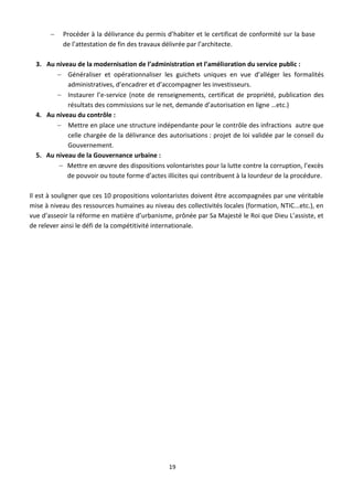    Procéder à la délivrance du permis d’habiter et le certificat de conformité sur la base
           de l’attestation de fin des travaux délivrée par l’architecte.

  3. Au niveau de la modernisation de l’administration et l’amélioration du service public :
         Généraliser et opérationnaliser les guichets uniques en vue d’alléger les formalités
            administratives, d’encadrer et d’accompagner les investisseurs.
         Instaurer l’e-service (note de renseignements, certificat de propriété, publication des
            résultats des commissions sur le net, demande d’autorisation en ligne …etc.)
  4. Au niveau du contrôle :
         Mettre en place une structure indépendante pour le contrôle des infractions autre que
            celle chargée de la délivrance des autorisations : projet de loi validée par le conseil du
            Gouvernement.
  5. Au niveau de la Gouvernance urbaine :
          Mettre en œuvre des dispositions volontaristes pour la lutte contre la corruption, l’excès
            de pouvoir ou toute forme d’actes illicites qui contribuent à la lourdeur de la procédure.

Il est à souligner que ces 10 propositions volontaristes doivent être accompagnées par une véritable
mise à niveau des ressources humaines au niveau des collectivités locales (formation, NTIC...etc.), en
vue d’asseoir la réforme en matière d’urbanisme, prônée par Sa Majesté le Roi que Dieu L’assiste, et
de relever ainsi le défi de la compétitivité internationale.




                                                19
 