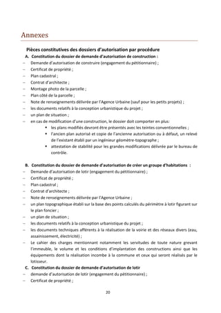 Annexes
  Pièces constitutives des dossiers d’autorisation par procédure
 A.    Constitution du dossier de demande d’autorisation de construction :
     Demande d’autorisation de construire (engagement du pétitionnaire) ;
     Certificat de propriété ;
     Plan cadastral ;
     Contrat d’architecte ;
     Montage photo de la parcelle ;
     Plan côté de la parcelle ;
     Note de renseignements délivrée par l’Agence Urbaine (sauf pour les petits projets) ;
     les documents relatifs à la conception urbanistique du projet ;
     un plan de situation ;
     en cas de modification d’une construction, le dossier doit comporter en plus:
                les plans modifiés devront être présentés avec les teintes conventionnelles ;
                l’ancien plan autorisé et copie de l’ancienne autorisation ou à défaut, un relevé
                  de l’existant établi par un ingénieur géomètre-topographe ;
                attestation de stabilité pour les grandes modifications délivrée par le bureau de
                  contrôle.

 B.  Constitution du dossier de demande d’autorisation de créer un groupe d’habitations :
   Demande d’autorisation de lotir (engagement du pétitionnaire) ;
   Certificat de propriété ;
   Plan cadastral ;
   Contrat d’architecte ;
   Note de renseignements délivrée par l’Agence Urbaine ;
   un plan topographique établi sur la base des points calculés du périmètre à lotir figurant sur
    le plan foncier ;
 un plan de situation ;
 les documents relatifs à la conception urbanistique du projet ;
 les documents techniques afférents à la réalisation de la voirie et des réseaux divers (eau,
    assainissement, électricité) ;
 Le cahier des charges mentionnant notamment les servitudes de toute nature grevant
    l’immeuble, le volume et les conditions d’implantation des constructions ainsi que les
    équipements dont la réalisation incombe à la commune et ceux qui seront réalisés par le
    lotisseur.
 C. Constitution du dossier de demande d’autorisation de lotir
 demande d’autorisation de lotir (engagement du pétitionnaire) ;
 Certificat de propriété ;

                                               20
 
