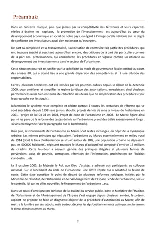Préambule
Dans un contexte marqué, plus que jamais par la compétitivité des territoires et leurs capacités
réelles à drainer les capitaux, la promotion de l’investissement est aujourd’hui au cœur du
développement économique et social de notre pays, eu égard à l’image qu’elle véhicule sur le degré
de confiance des investisseurs aussi bien nationaux qu’étrangers.

De part sa complexité et sa transversalité, l’autorisation de construire fait partie des procédures qui
ont toujours suscité et suscitent aujourd’hui encore, des critiques de la part des particuliers comme
de la part des professionnels, qui considèrent les procédures en vigueur comme un obstacle au
développement des investissements dans le secteur de l’urbanisme.

Cette situation pourrait se justifier par la spécificité du mode de gouvernance locale institué au cours
des années 80, qui a donné lieu à une grande dispersion des compétences et à une dilution des
responsabilités.

Certes, plusieurs tentatives ont été initiées par les pouvoirs publics depuis le début de la décennie
2000, pour améliorer et simplifier le régime juridique des autorisations, enregistrant ainsi plusieurs
performances aussi bien en terme de réduction des délais que de simplification des procédures (voir
le paragraphe sur les acquis).

Néanmoins le système reste complexe et résiste surtout à toutes les tentatives de réforme qui se
sont succédées depuis 1998 sans jamais aboutir: projets de lois de mise à niveau de l’urbanisme en
2001, projet de loi 04-04 en 2004, Projet de code de l’urbanisme en 2008. Le Maroc figure ainsi
parmi les pays où la réforme des textes de lois sur l’urbanisme prend des délais excessivement longs :
40 ans en moyenne (voir le paragraphe sur le Benchmark).

Bien plus, les fondements de l’urbanisme au Maroc sont restés inchangés, en dépit de la dynamique
urbaine: Les mêmes principes qui régissaient l’urbanisme au Maroc essentiellement en milieu rural
de 1914 (dont le taux d’urbanisation se situait autour de 10%, une population urbaine ne dépassant
pas les 500000 habitants), régissent toujours le Maroc d’aujourd’hui composé d’environ 16 millions
de citadins. Cette lourdeur a souvent généré des pratiques illégales et plusieurs formes de
perversions: abus de pouvoir, corruption, rétention de l’information, prolifération de l’habitat
clandestin. …etc.

Le 5 octobre 2005, Sa Majesté le Roi, que Dieu L’assiste, a adressé aux participants au colloque
national sur le lancement du code de l’urbanisme, une lettre royale qui a constitué la feuille de
route. Cette date constitue le point de départ de plusieurs réformes juridiques initiées par le
Ministère de l’Habitat, de l’Urbanisme et de l’Aménagement de l’Espace : code de l’urbanisme, loi sur
le contrôle, loi sur les villes nouvelles, le financement de l’urbanisme …etc.

Dans un souci d’amélioration continue de la qualité du service public, dont le Ministère de l’Habitat,
de l’Urbanisme et de l’Aménagement de l’Espace s’est engagé depuis plusieurs années, le présent
rapport se propose de faire un diagnostic objectif de la procédure d’autorisation au Maroc, afin de
mettre la lumière sur ses atouts, mais surtout déceler les dysfonctionnements qui impactent fortement
le climat d’investissement au Maroc.



                                                   2
 