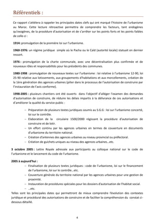 Référentiels :
 Ce rapport s’attèlera à rappeler les principales dates clefs qui ont marqué l’histoire de l’urbanisme
 au Maroc. Cette lecture rétroactive permettra de comprendre les facteurs, tant endogènes
 qu’exogènes, de la procédure d’autorisation et de s’arrêter sur les points forts et les points faibles
 de celle-ci :

 1914: promulgation de la première loi sur l’urbanisme.

 1960-1976: un régime juridique simple où le Pacha ou le Caïd (autorité locale) statuait en dernier
 ressort.

 1976 : promulgation de la charte communale, avec une décentralisation plus confirmée et de
 nouveaux rôles et responsabilités pour les présidents des communes.

 1980-1998 : promulgation de nouveaux textes sur l’urbanisme : loi relative à l’urbanisme 12-90, loi
 25-90 relative aux lotissements, aux groupements d’habitations et aux morcellements, création de
 la 1ère génération des agences urbaines (pilier dans le processus de l’autorisation de construire par
 l’instauration de l’avis conforme).

 1998-2005 : plusieurs chantiers ont été ouverts dans l’objectif d’alléger l’examen des demandes
 d’autorisation de construire, de réduire les délais impartis à la délivrance de ces autorisations et
 d’améliorer la qualité du service public :

           Préparation de plusieurs textes juridiques soumis au S.G.G : loi sur l’urbanisme concerté,
            loi sur le contrôle.
           Elaboration de la circulaire 1500/2000 régissant la procédure d’autorisation de
            construire et de lotir.
           Un effort continu par les agences urbaines en termes de couverture en documents
            d’urbanisme du territoire national.
           Création d’antennes des agences urbaines au niveau provincial ou préfectoral.
           Création de guichets uniques au niveau des agences urbaines…etc.

3 octobre 2005 : Lettre Royale adressée aux participants au colloque national sur le code de
l’urbanisme et le lancement du code de l’urbanisme.

2005 à aujourd’hui :
            Finalisation de plusieurs textes juridiques : code de l’urbanisme, loi sur le financement
              de l’urbanisme, loi sur le contrôle…etc.
            Couverture générale du territoire national par les agences urbaines pour une gestion de
              proximité.
            Instauration de procédures spéciales pour les dossiers d’autorisation de l’habitat social.
            …etc.
Telles sont les principales dates qui permettront de mieux comprendre l’évolution des contextes
juridique et procédural des autorisations de construire et de faciliter la compréhension du constat ci-
dessous détaillé.



                                                  4
 